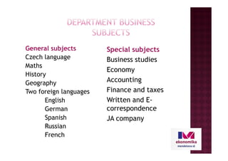 Special subjects
Business studies
Economy
Accounting
General subjects
Czech language
Maths
History
Geography Accounting
Finance and taxes
Written and E-
correspondence
JA company
Geography
Two foreign languages
English
German
Spanish
Russian
French
 