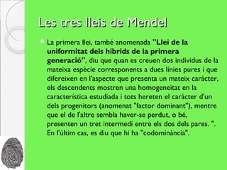 Les tres lleis de Mendel
 La primera llei, també anomenada "Llei de la
  uniformitat dels híbrids de la primera
  generació", diu que quan es creuen dos individus de la
  mateixa espècie corresponents a dues línies pures i que
  difereixen en l'aspecte que presenta un mateix caràcter,
  els descendents mostren una homogeneïtat en la
  característica estudiada i tots hereten el caràcter d'un
  dels progenitors (anomenat "factor dominant"), mentre
  que el de l'altre sembla haver-se perdut, o bé,
  presenten un tret intermedi entre els dos dels pares. ".
  En l'últim cas, es diu que hi ha "codominància".
 