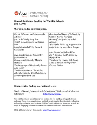 Beyond the Canon: Reading the World in Schools<br />July 9, 2010<br />Works included in presentation:<br />Purple Hibuscus by Chimamanda AdichieJoy Luck Club by Amy TanTo Kill a Mockingbird by Harper LeeImagining Isabel 9 by Omar S.CastanedaFive Quarters of the Orange by Joanne HarrisPomegranate Soup by Marsha MehranThe Language of Baklava by Diana Abu-JaberThe Fortune Cookie Chronicles: Adventures in the World of Chinese Food by Jennifer 8 LeeOne Hundred Years of Solitude by Gabriel  Garcia MarquezHouse of the Spirits by Isabel AllendeWar of the Saints by Jorge AmadoLabyrinths by Jorge Luis BorgesLost Names by Richard KimJia: A Novel of North Korea by  Hyejin KimThe Guest by Hwang Sok-YongLand of Exile: Contemporary Korean Fiction<br />Resources for finding international texts:<br />World of Words/International Collection of Children and Adolescent Literature  http://wowlit.org/<br />You will find many useful resources on this site for building bridges between cultures. These resources include multiple strategies for locating and evaluating culturally authentic international children’s and adolescent literature as well as ways of engaging students with these books in classrooms and libraries.<br />PEN: A Global Literary Community http://www.pen.org/<br />quot;
PEN is the voice of cultures truthfully addressing one another rather <br />than governments or armies in confrontation. The object is not to <br />win something, but to illuminate something.quot;
  Arthur Miller<br />