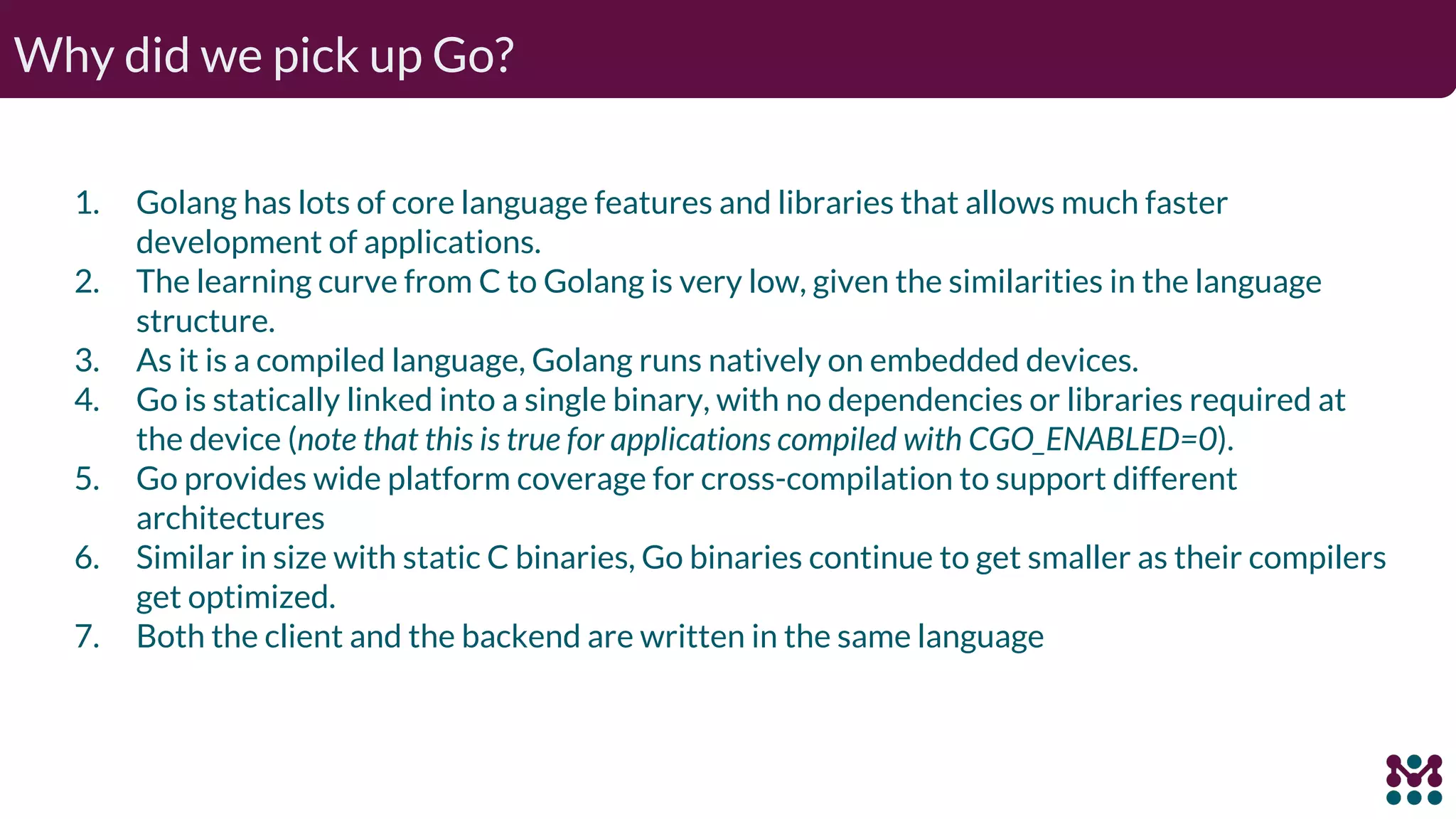 Why did we pick up Go? 1. Golang has lots of core language features and libraries that allows much faster development of applications. 2. The learning curve from C to Golang is very low, given the similarities in the language structure. 3. As it is a compiled language, Golang runs natively on embedded devices. 4. Go is statically linked into a single binary, with no dependencies or libraries required at the device (note that this is true for applications compiled with CGO_ENABLED=0). 5. Go provides wide platform coverage for cross-compilation to support different architectures 6. Similar in size with static C binaries, Go binaries continue to get smaller as their compilers get optimized. 7. Both the client and the backend are written in the same language 