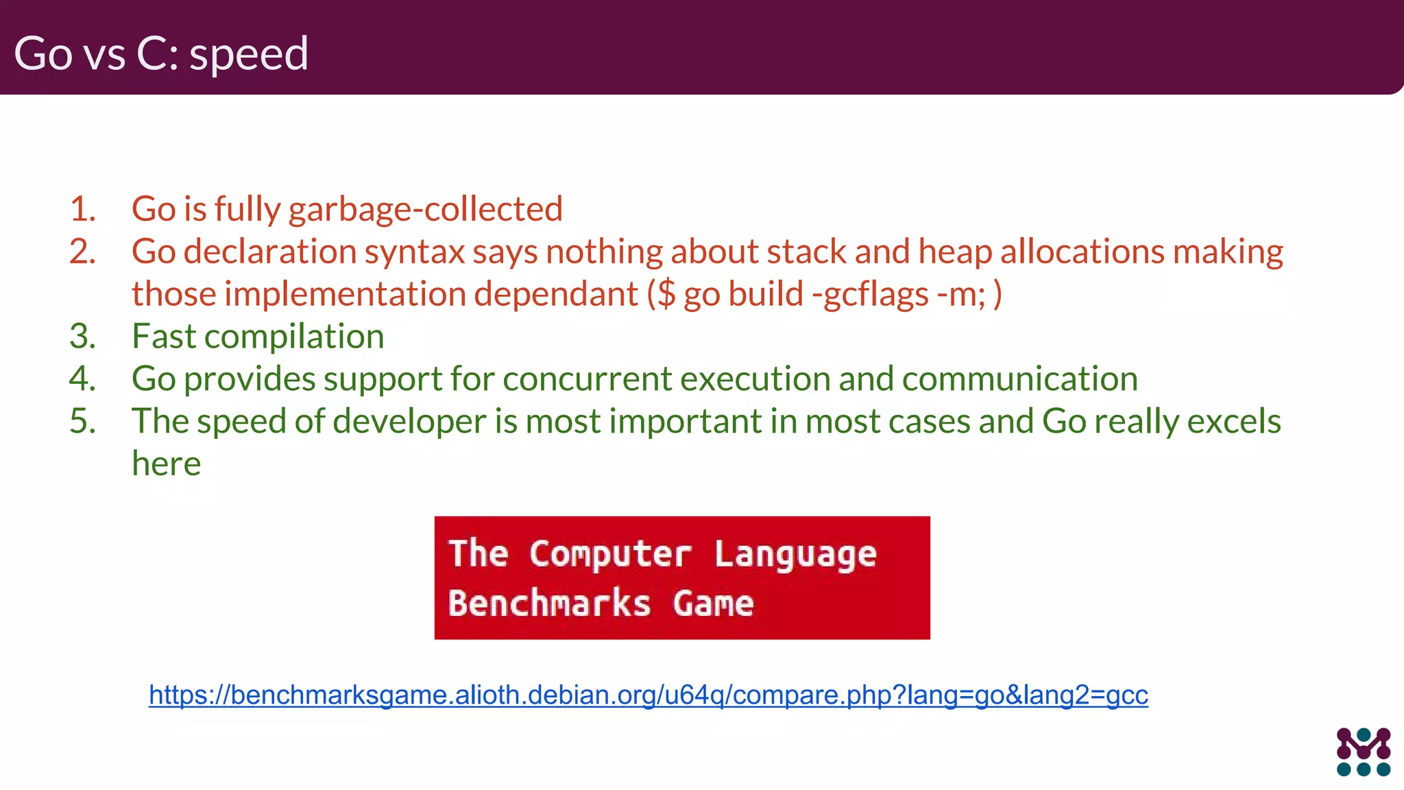 Go vs C: speed 1. Go is fully garbage-collected 2. Go declaration syntax says nothing about stack and heap allocations making those implementation dependant ($ go build -gcflags -m; ) 3. Fast compilation 4. Go provides support for concurrent execution and communication 5. The speed of developer is most important in most cases and Go really excels here https://benchmarksgame.alioth.debian.org/u64q/compare.php?lang=go&lang2=gcc 