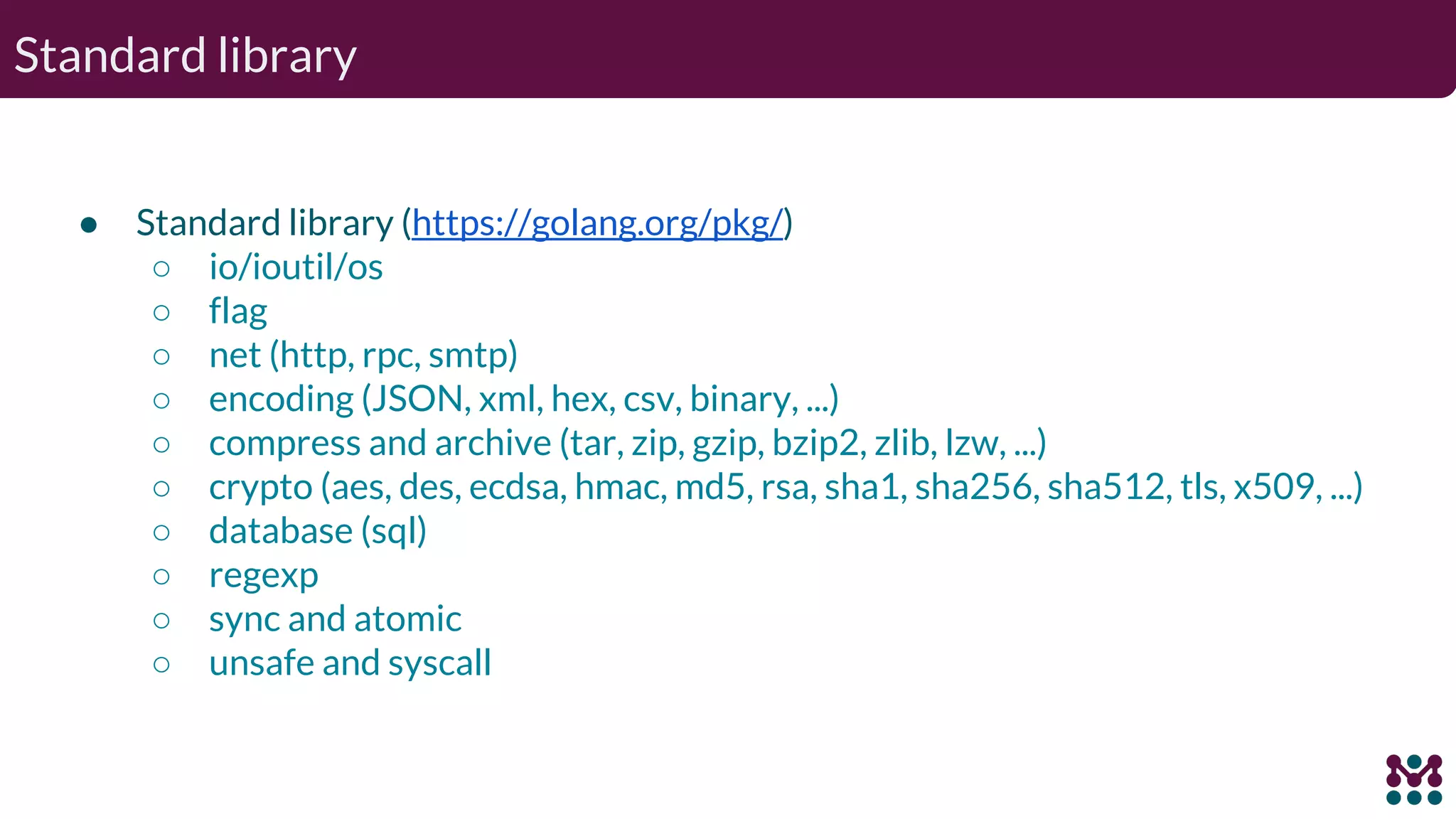 Standard library ● Standard library (https://golang.org/pkg/) ○ io/ioutil/os ○ flag ○ net (http, rpc, smtp) ○ encoding (JSON, xml, hex, csv, binary, ...) ○ compress and archive (tar, zip, gzip, bzip2, zlib, lzw, ...) ○ crypto (aes, des, ecdsa, hmac, md5, rsa, sha1, sha256, sha512, tls, x509, ...) ○ database (sql) ○ regexp ○ sync and atomic ○ unsafe and syscall 