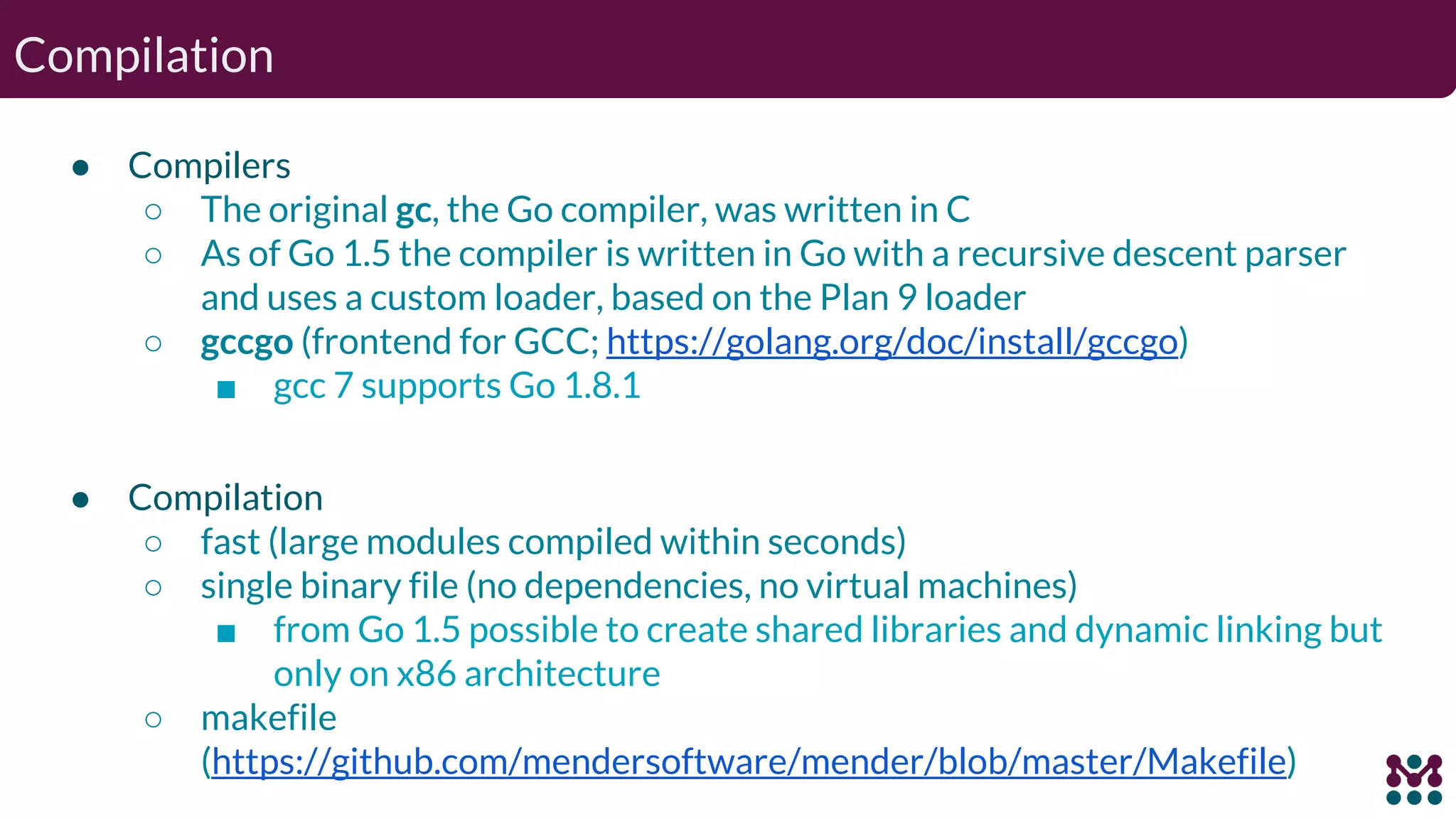 Compilation ● Compilers ○ The original gc, the Go compiler, was written in C ○ As of Go 1.5 the compiler is written in Go with a recursive descent parser and uses a custom loader, based on the Plan 9 loader ○ gccgo (frontend for GCC; https://golang.org/doc/install/gccgo) ■ gcc 7 supports Go 1.8.1 ● Compilation ○ fast (large modules compiled within seconds) ○ single binary file (no dependencies, no virtual machines) ■ from Go 1.5 possible to create shared libraries and dynamic linking but only on x86 architecture ○ makefile (https://github.com/mendersoftware/mender/blob/master/Makefile) 