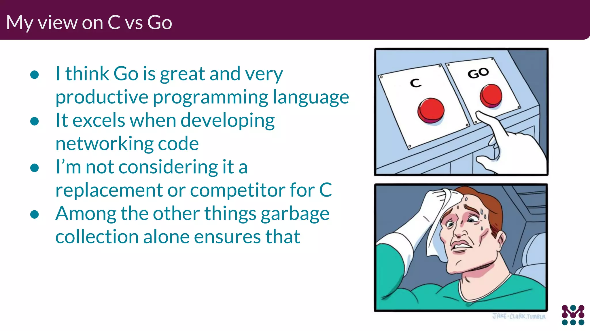 My view on C vs Go ● I think Go is great and very productive programming language ● It excels when developing networking code ● I’m not considering it a replacement or competitor for C ● Among the other things garbage collection alone ensures that 