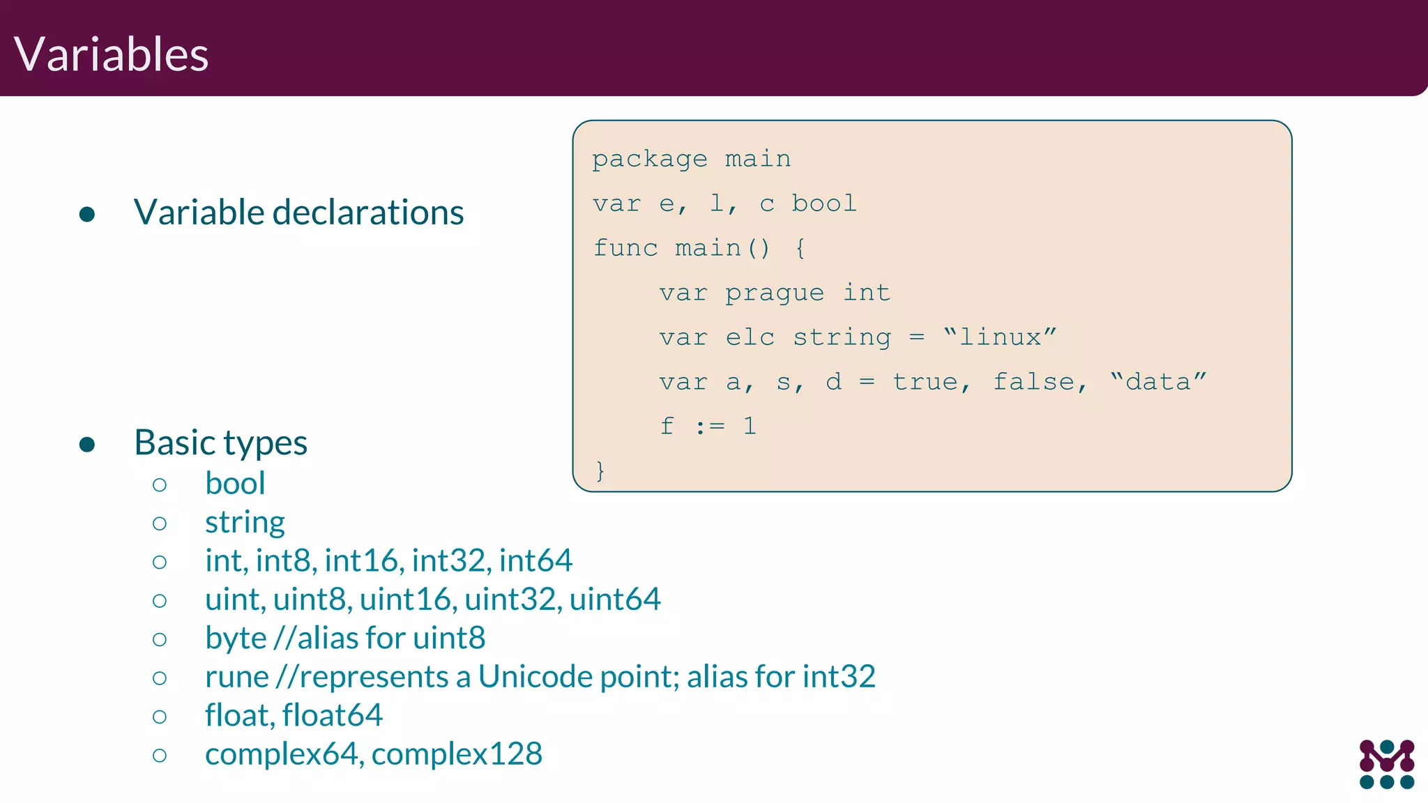 Variables ● Variable declarations package main var e, l, c bool func main() { var prague int var elc string = “linux” var a, s, d = true, false, “data” f := 1 } ● Basic types ○ bool ○ string ○ int, int8, int16, int32, int64 ○ uint, uint8, uint16, uint32, uint64 ○ byte //alias for uint8 ○ rune //represents a Unicode point; alias for int32 ○ float, float64 ○ complex64, complex128 