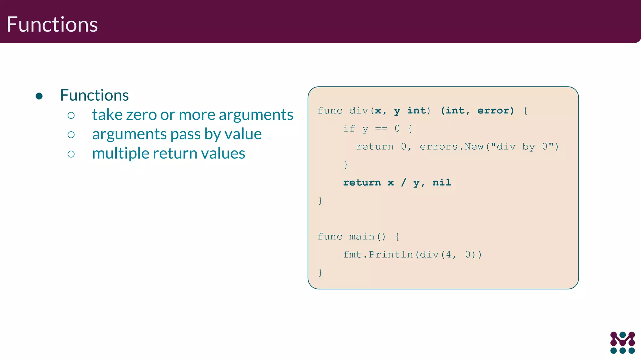 Functions ● Functions ○ take zero or more arguments ○ arguments pass by value ○ multiple return values func div(x, y int) (int, error) { if y == 0 { return 0, errors.New("div by 0") } return x / y, nil } func main() { fmt.Println(div(4, 0)) } 