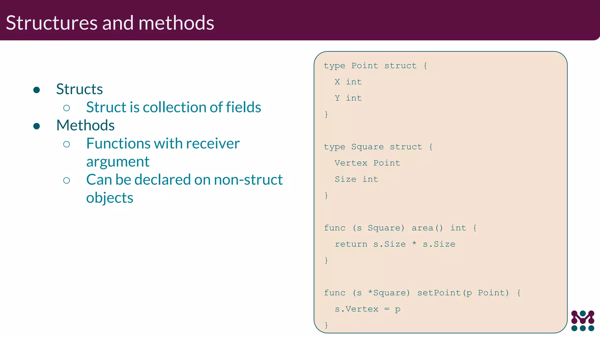Structures and methods ● Structs ○ Struct is collection of fields ● Methods ○ Functions with receiver argument ○ Can be declared on non-struct objects type Point struct { X int Y int } type Square struct { Vertex Point Size int } func (s Square) area() int { return s.Size * s.Size } func (s *Square) setPoint(p Point) { s.Vertex = p } 