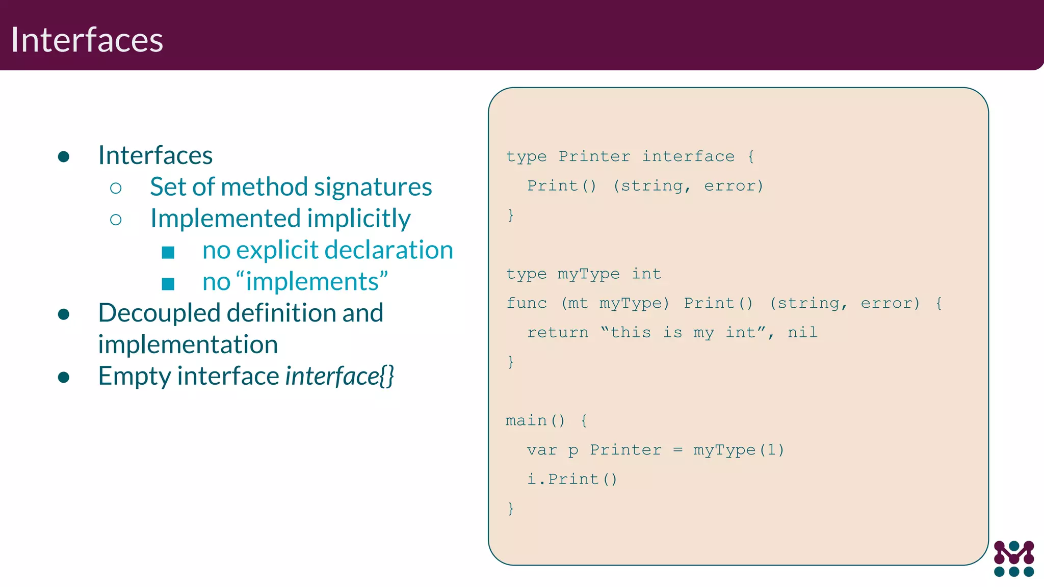 Interfaces ● Interfaces ○ Set of method signatures ○ Implemented implicitly ■ no explicit declaration ■ no “implements” ● Decoupled definition and implementation ● Empty interface interface{} type Printer interface { Print() (string, error) } type myType int func (mt myType) Print() (string, error) { return “this is my int”, nil } main() { var p Printer = myType(1) i.Print() } 