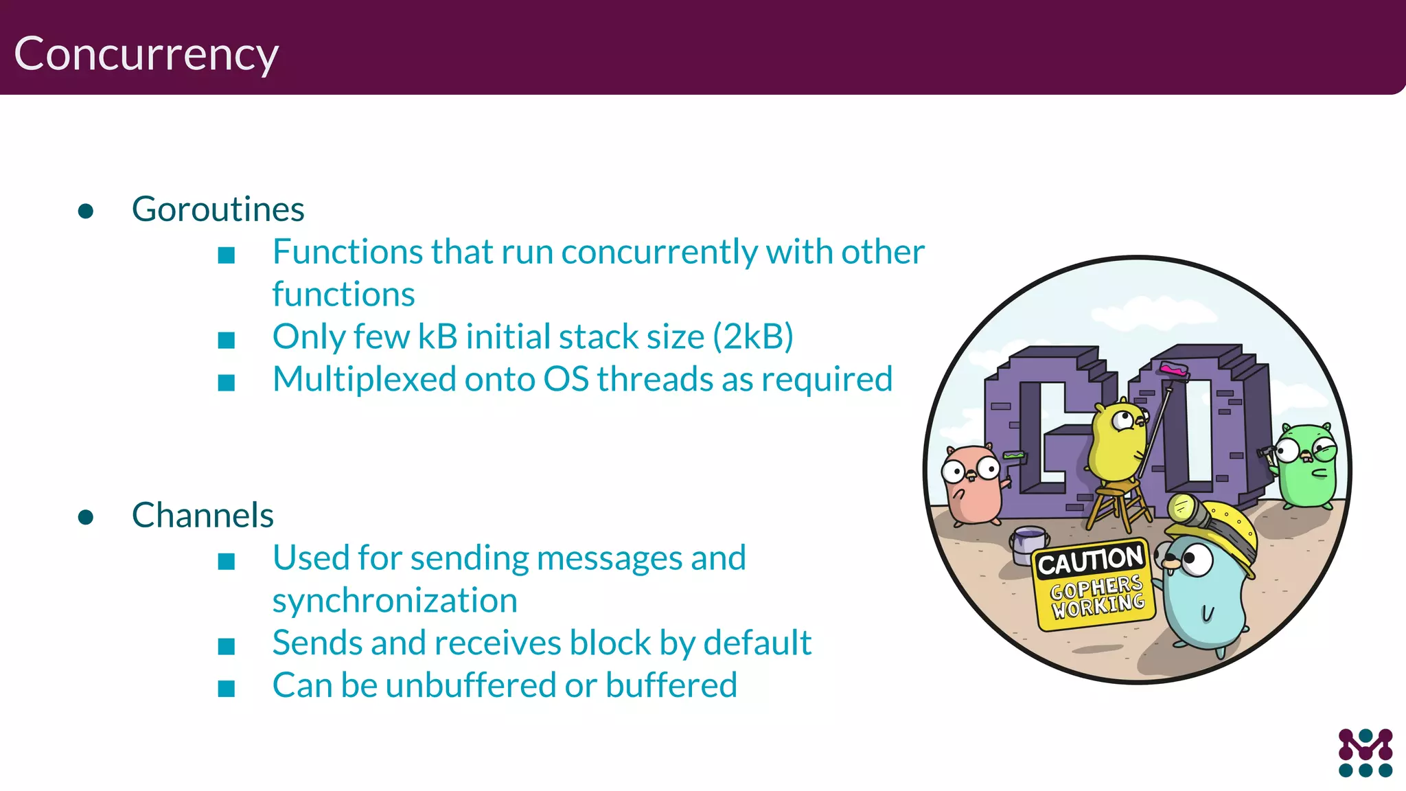 Concurrency ● Goroutines ■ Functions that run concurrently with other functions ■ Only few kB initial stack size (2kB) ■ Multiplexed onto OS threads as required ● Channels ■ Used for sending messages and synchronization ■ Sends and receives block by default ■ Can be unbuffered or buffered 