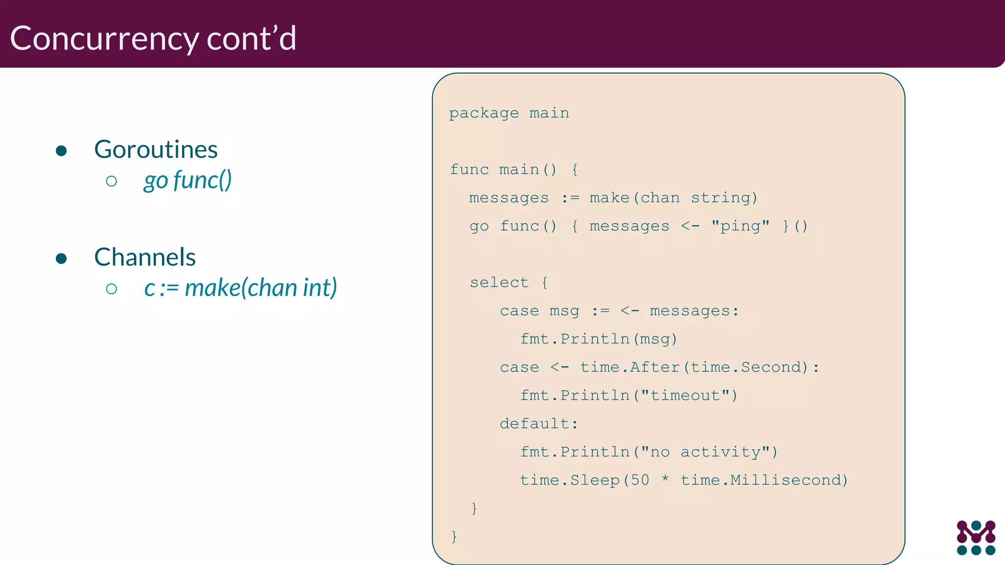 Concurrency cont’d package main func main() { messages := make(chan string) go func() { messages <- "ping" }() select { case msg := <- messages: fmt.Println(msg) case <- time.After(time.Second): fmt.Println("timeout") default: fmt.Println("no activity") time.Sleep(50 * time.Millisecond) } } ● Goroutines ○ go func() ● Channels ○ c := make(chan int) 