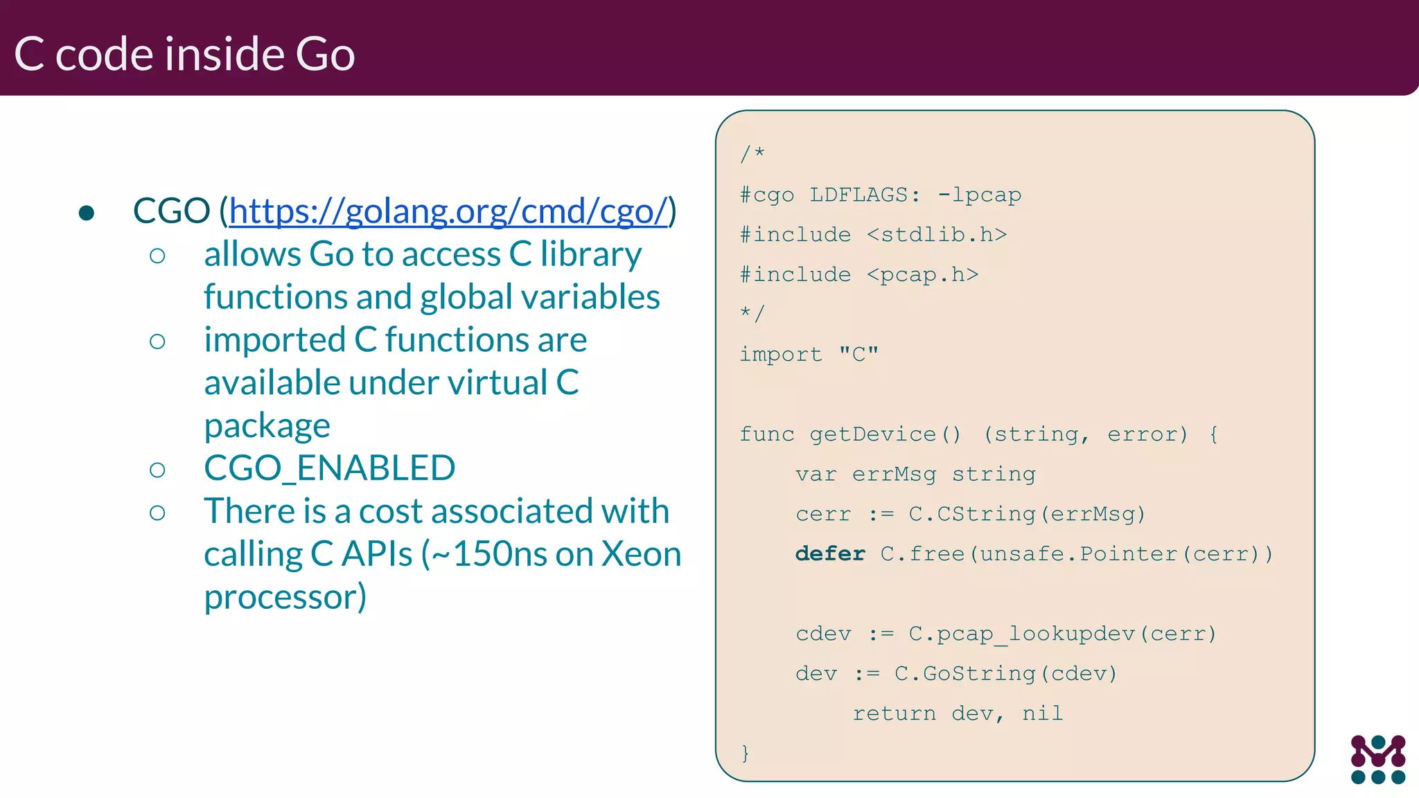 C code inside Go ● CGO (https://golang.org/cmd/cgo/) ○ allows Go to access C library functions and global variables ○ imported C functions are available under virtual C package ○ CGO_ENABLED ○ There is a cost associated with calling C APIs (~150ns on Xeon processor) /* #cgo LDFLAGS: -lpcap #include <stdlib.h> #include <pcap.h> */ import "C" func getDevice() (string, error) { var errMsg string cerr := C.CString(errMsg) defer C.free(unsafe.Pointer(cerr)) cdev := C.pcap_lookupdev(cerr) dev := C.GoString(cdev) return dev, nil } 