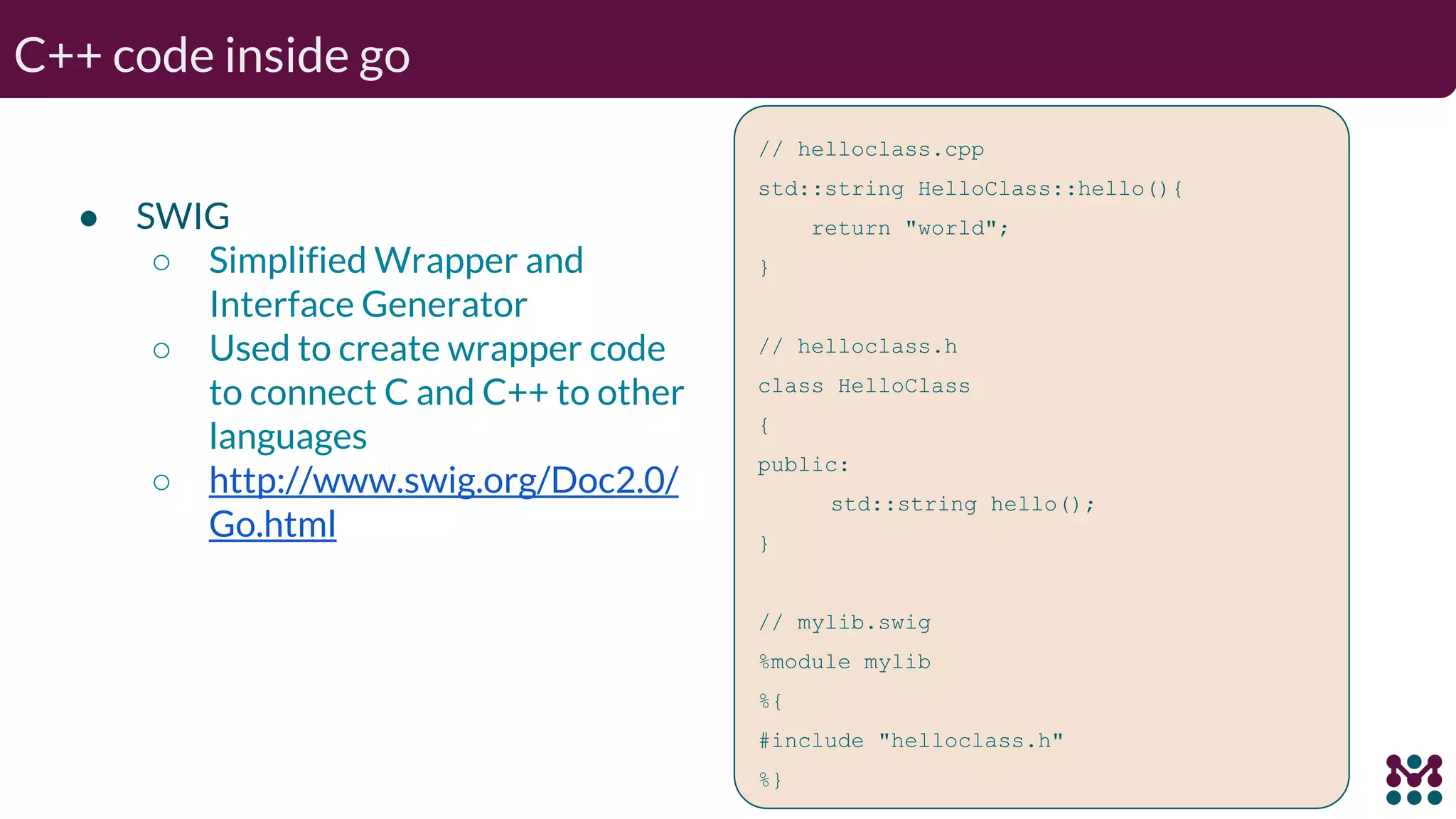 C++ code inside go ● SWIG ○ Simplified Wrapper and Interface Generator ○ Used to create wrapper code to connect C and C++ to other languages ○ http://www.swig.org/Doc2.0/ Go.html // helloclass.cpp std::string HelloClass::hello(){ return "world"; } // helloclass.h class HelloClass { public: std::string hello(); } // mylib.swig %module mylib %{ #include "helloclass.h" %} 