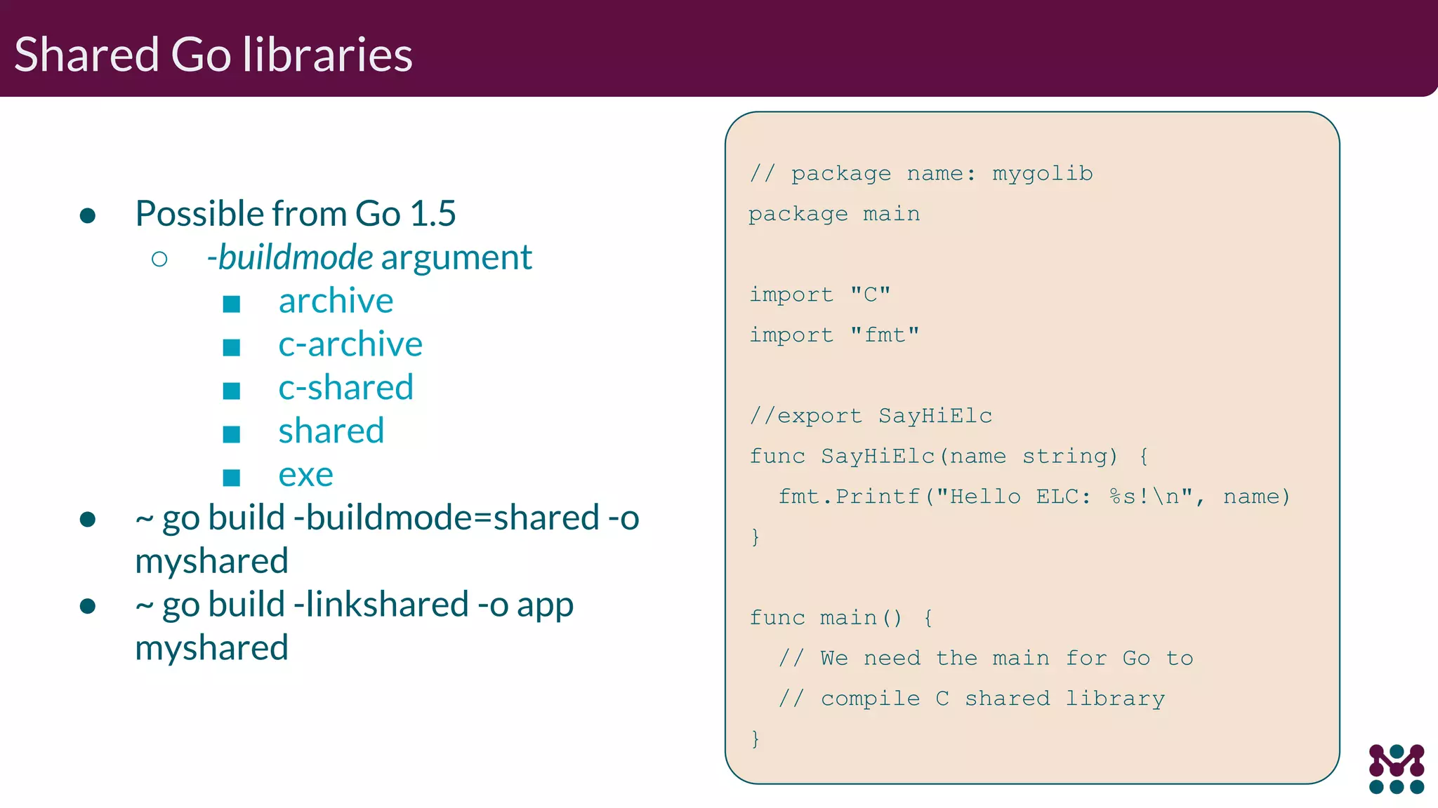 Shared Go libraries ● Possible from Go 1.5 ○ -buildmode argument ■ archive ■ c-archive ■ c-shared ■ shared ■ exe ● ~ go build -buildmode=shared -o myshared ● ~ go build -linkshared -o app myshared // package name: mygolib package main import "C" import "fmt" //export SayHiElc func SayHiElc(name string) { fmt.Printf("Hello ELC: %s!n", name) } func main() { // We need the main for Go to // compile C shared library } 