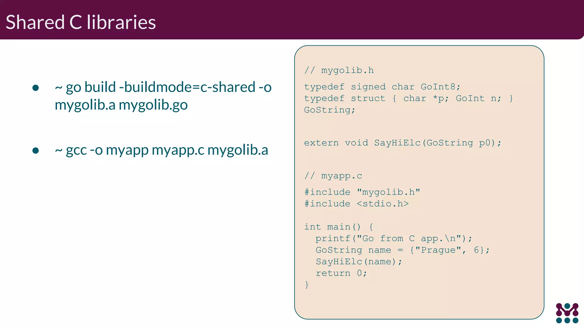 Shared C libraries ● ~ go build -buildmode=c-shared -o mygolib.a mygolib.go ● ~ gcc -o myapp myapp.c mygolib.a // mygolib.h typedef signed char GoInt8; typedef struct { char *p; GoInt n; } GoString; extern void SayHiElc(GoString p0); // myapp.c #include "mygolib.h" #include <stdio.h> int main() { printf("Go from C app.n"); GoString name = {"Prague", 6}; SayHiElc(name); return 0; } 