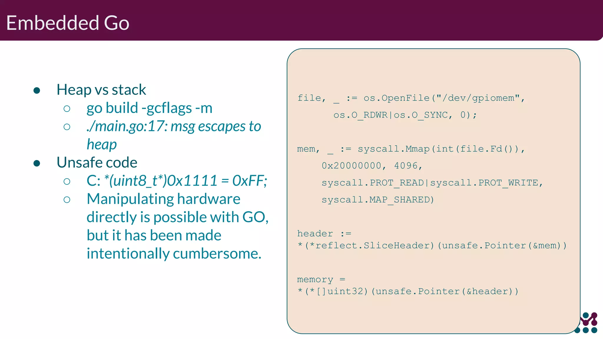 Embedded Go ● Heap vs stack ○ go build -gcflags -m ○ ./main.go:17: msg escapes to heap ● Unsafe code ○ C: *(uint8_t*)0x1111 = 0xFF; ○ Manipulating hardware directly is possible with GO, but it has been made intentionally cumbersome. file, _ := os.OpenFile("/dev/gpiomem", os.O_RDWR|os.O_SYNC, 0); mem, _ := syscall.Mmap(int(file.Fd()), 0x20000000, 4096, syscall.PROT_READ|syscall.PROT_WRITE, syscall.MAP_SHARED) header := *(*reflect.SliceHeader)(unsafe.Pointer(&mem)) memory = *(*[]uint32)(unsafe.Pointer(&header)) 