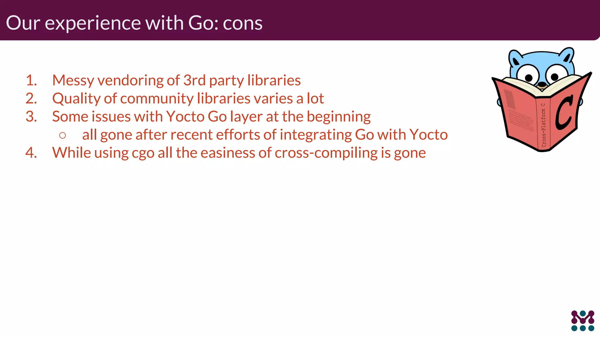 Our experience with Go: cons 1. Messy vendoring of 3rd party libraries 2. Quality of community libraries varies a lot 3. Some issues with Yocto Go layer at the beginning ○ all gone after recent efforts of integrating Go with Yocto 4. While using cgo all the easiness of cross-compiling is gone 