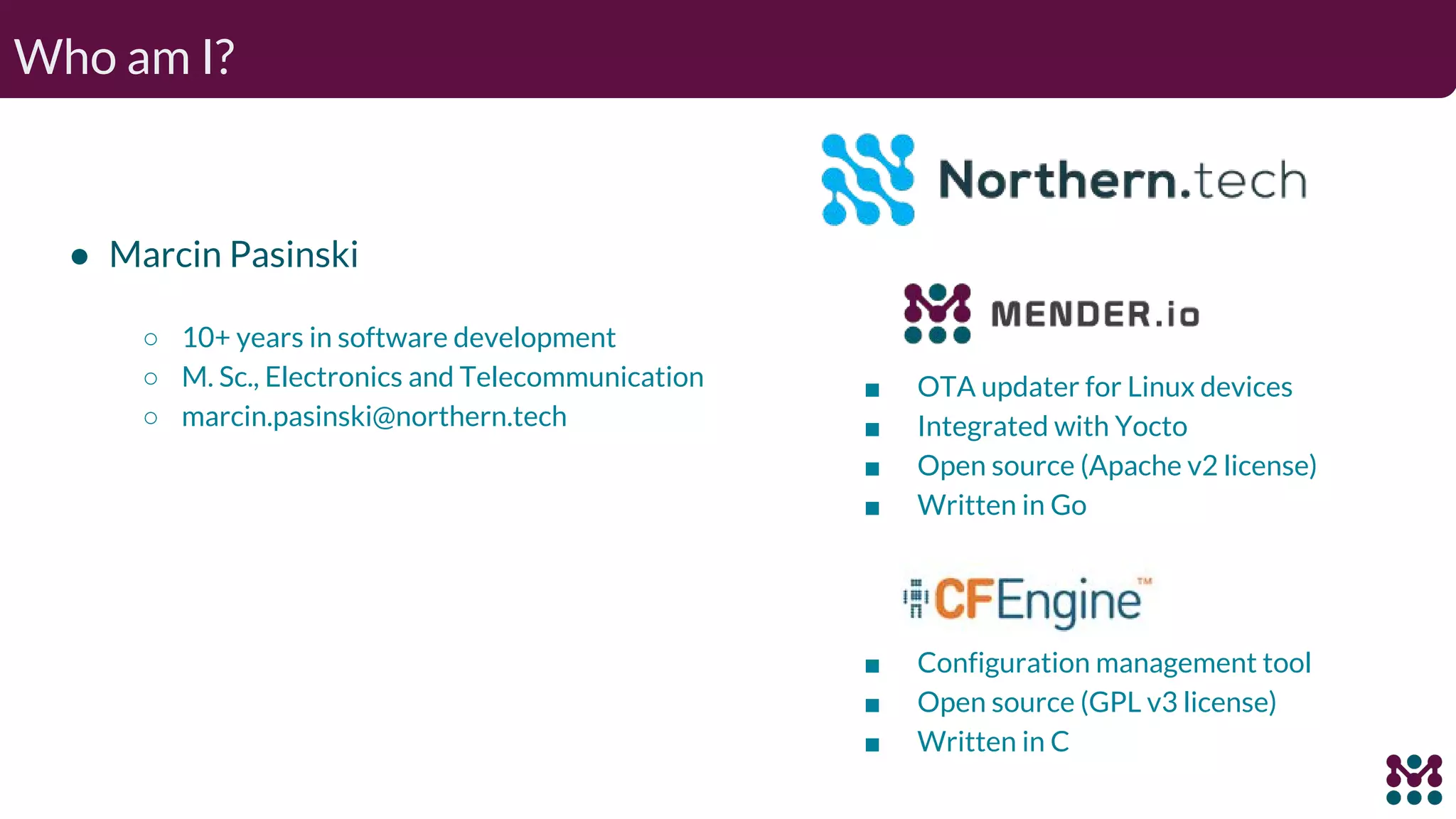 Who am I? ● Marcin Pasinski ○ 10+ years in software development ○ M. Sc., Electronics and Telecommunication ○ marcin.pasinski@northern.tech ■ OTA updater for Linux devices ■ Integrated with Yocto ■ Open source (Apache v2 license) ■ Written in Go ■ Configuration management tool ■ Open source (GPL v3 license) ■ Written in C 