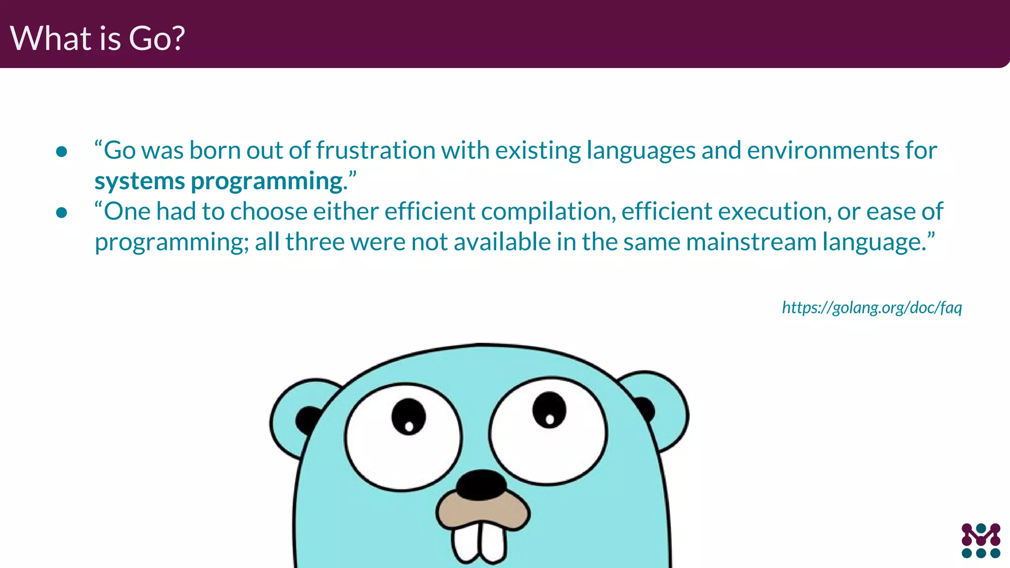 What is Go? ● “Go was born out of frustration with existing languages and environments for systems programming.” ● “One had to choose either efficient compilation, efficient execution, or ease of programming; all three were not available in the same mainstream language.” https://golang.org/doc/faq 