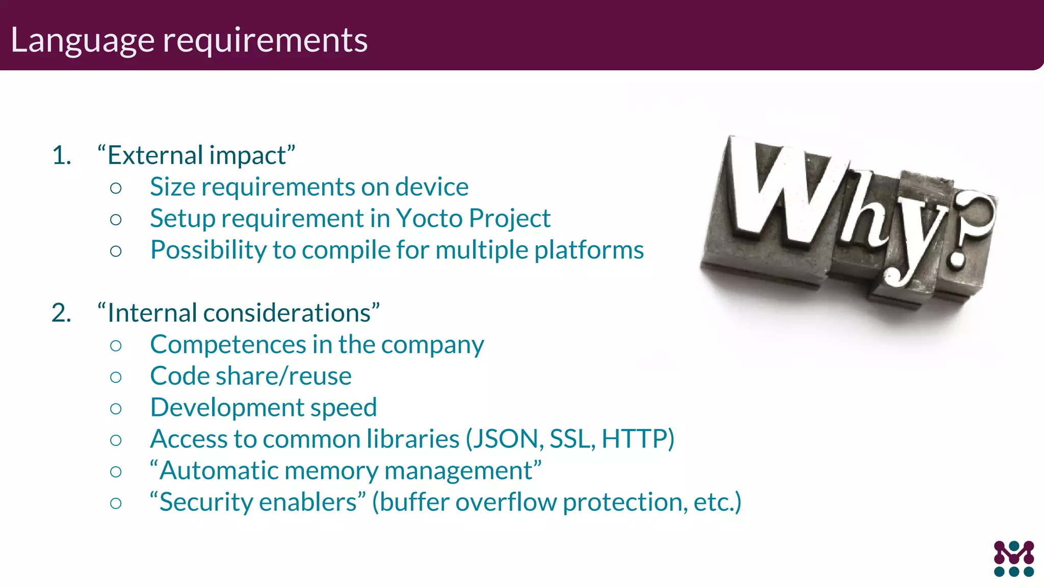 Language requirements 1. “External impact” ○ Size requirements on device ○ Setup requirement in Yocto Project ○ Possibility to compile for multiple platforms 2. “Internal considerations” ○ Competences in the company ○ Code share/reuse ○ Development speed ○ Access to common libraries (JSON, SSL, HTTP) ○ “Automatic memory management” ○ “Security enablers” (buffer overflow protection, etc.) 