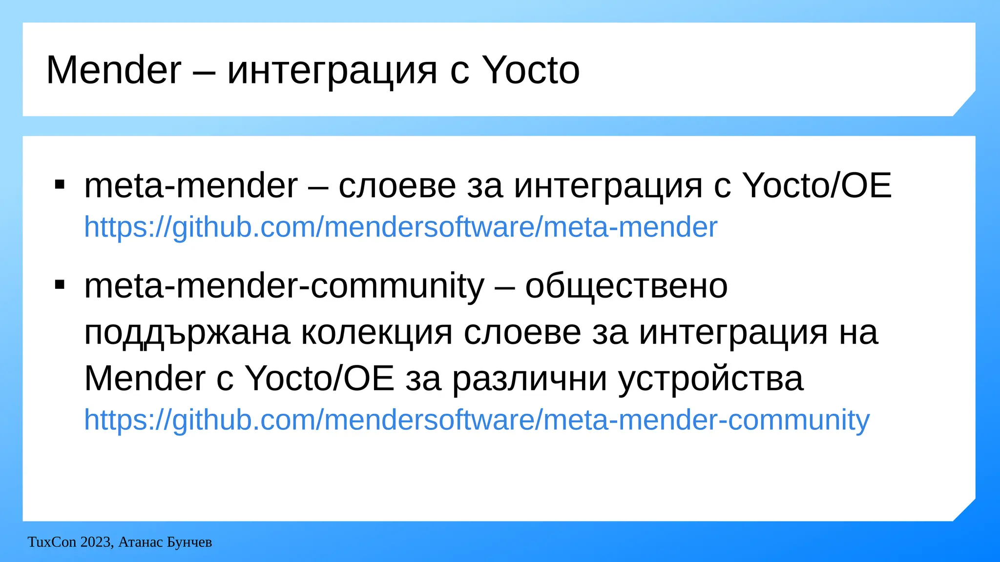 TuxCon 2023, Атанас Бунчев
Mender – интеграция с Yocto

meta-mender – слоеве за интеграция с Yocto/OE
https://github.com/mendersoftware/meta-mender

meta-mender-community – обществено
поддържана колекция слоеве за интеграция на
Mender с Yocto/OE за различни устройства
https://github.com/mendersoftware/meta-mender-community
 