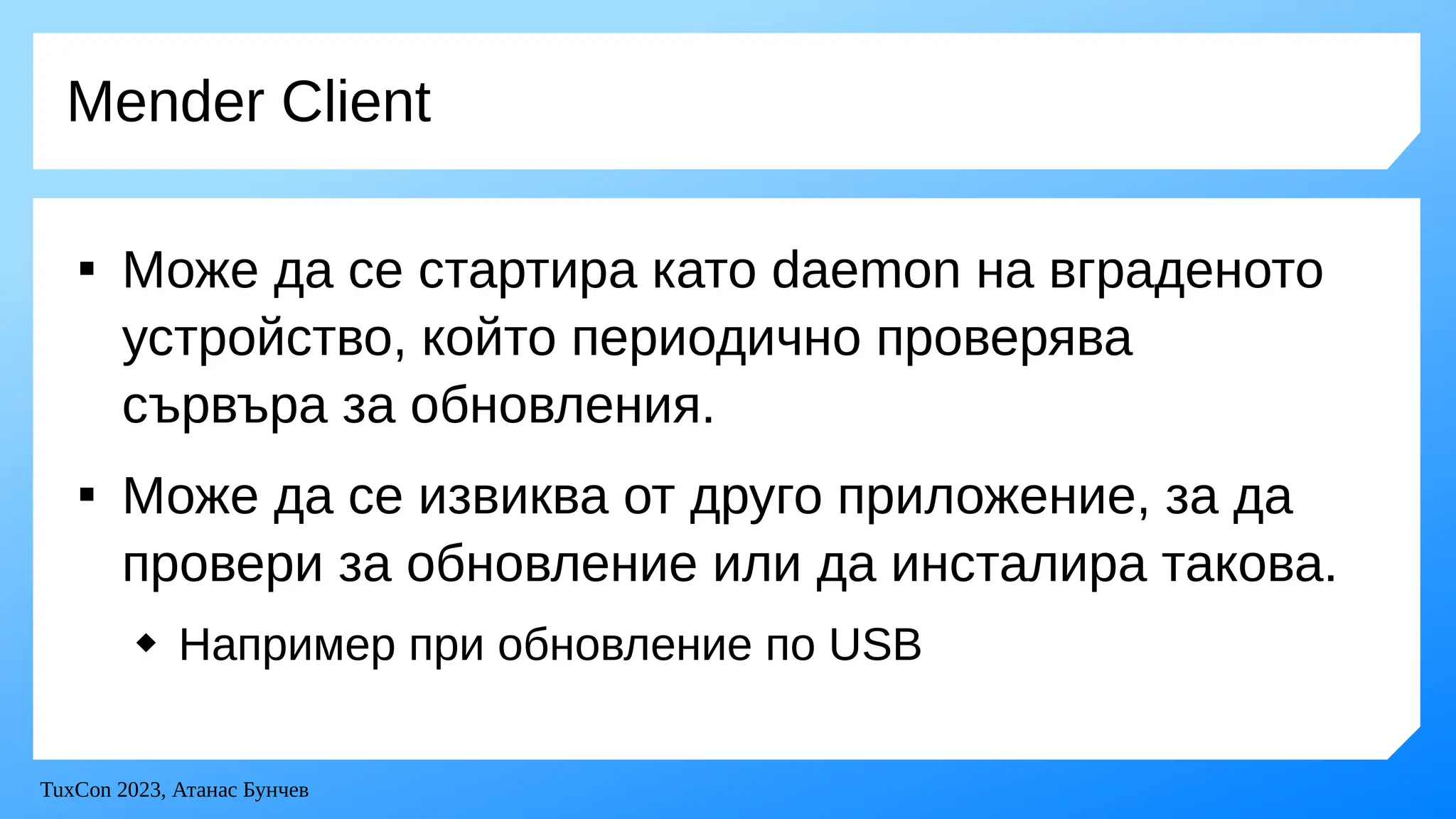 TuxCon 2023, Атанас Бунчев
Mender Client

Може да се стартира като daemon на вграденото
устройство, който периодично проверява
сървъра за обновления.

Може да се извиква от друго приложение, за да
провери за обновление или да инсталира такова.
 Например при обновление по USB
 