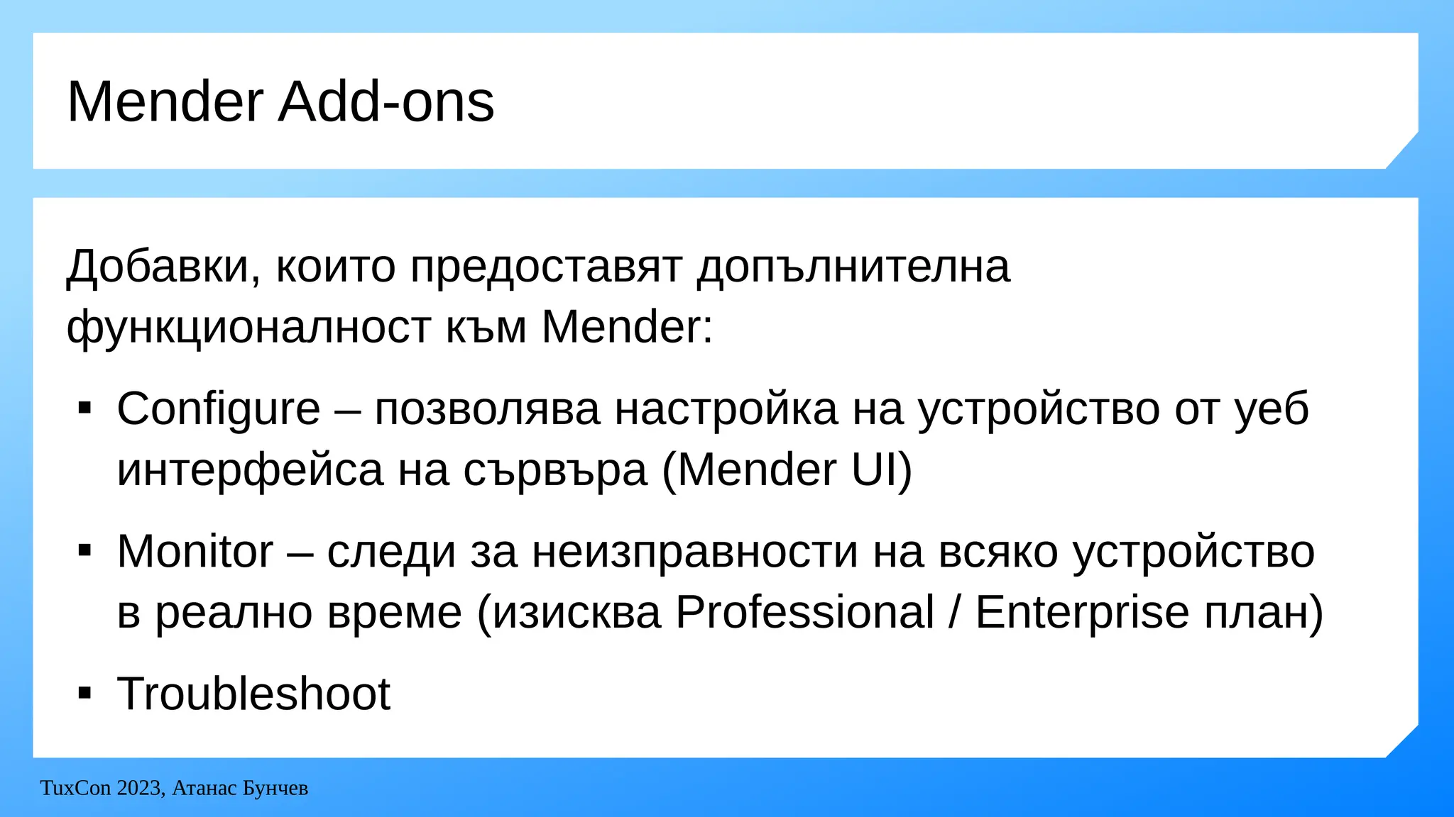 TuxCon 2023, Атанас Бунчев
Mender Add-ons
Добавки, които предоставят допълнителна
функционалност към Mender:

Configure – позволява настройка на устройство от уеб
интерфейса на сървъра (Mender UI)

Monitor – следи за неизправности на всяко устройство
в реално време (изисква Professional / Enterprise план)

Troubleshoot
 