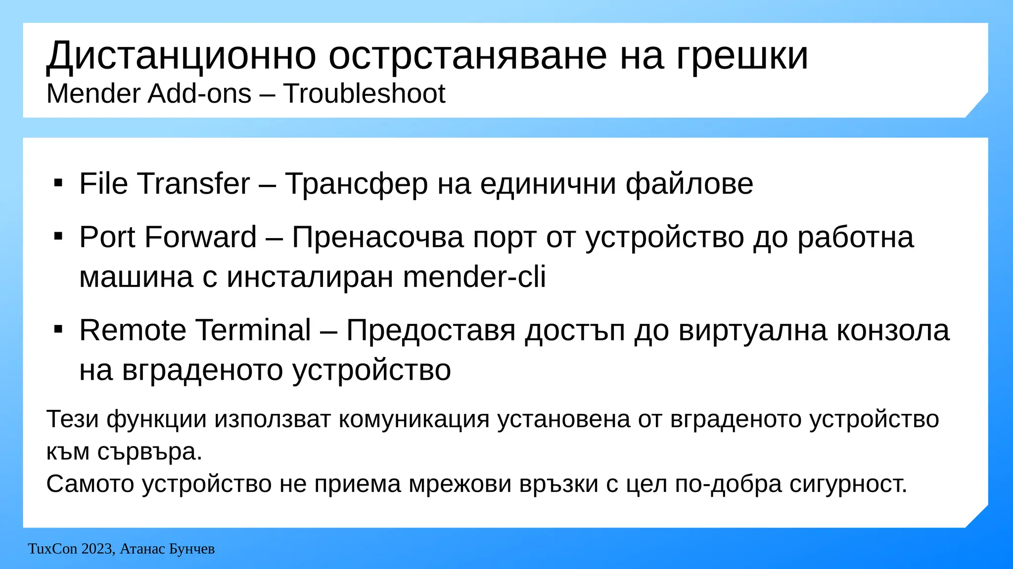 TuxCon 2023, Атанас Бунчев
Дистанционно острстаняване на грешки
Mender Add-ons – Troubleshoot

File Transfer – Трансфер на единични файлове

Port Forward – Пренасочва порт от устройство до работна
машина с инсталиран mender-cli

Remote Terminal – Предоставя достъп до виртуална конзола
на вграденото устройство
Тези функции използват комуникация установена от вграденото устройство
към сървъра.
Самото устройство не приема мрежови връзки с цел по-добра сигурност.
 