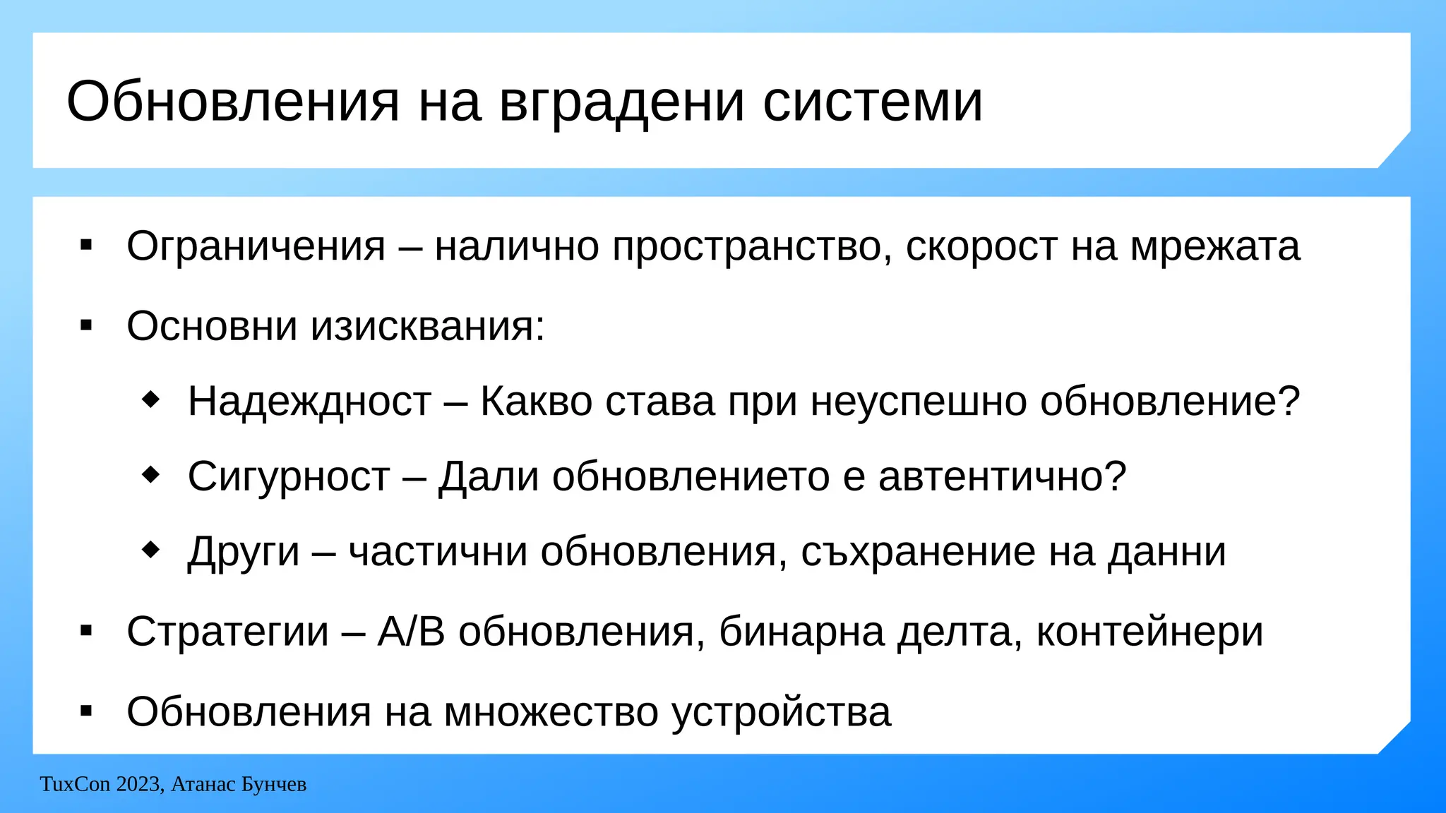 TuxCon 2023, Атанас Бунчев
Обновления на вградени системи

Ограничения – налично пространство, скорост на мрежата

Основни изисквания:
 Надеждност – Какво става при неуспешно обновление?
 Сигурност – Дали обновлението е автентично?
 Други – частични обновления, съхранение на данни

Стратегии – A/B обновления, бинарна делта, контейнери

Обновления на множество устройства
 