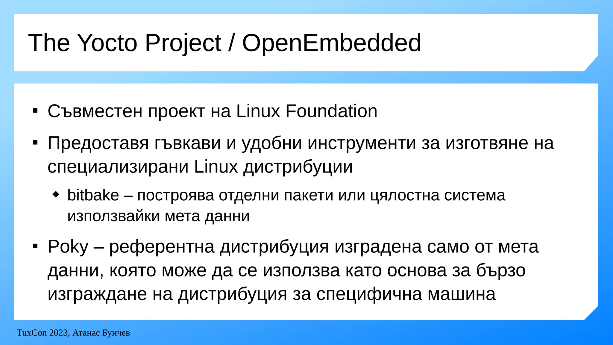 TuxCon 2023, Атанас Бунчев
The Yocto Project / OpenEmbedded

Съвместен проект на Linux Foundation

Предоставя гъвкави и удобни инструменти за изготвяне на
специализирани Linux дистрибуции
 bitbake – построява отделни пакети или цялостна система
използвайки мета данни

Poky – референтна дистрибуция изградена само от мета
данни, която може да се използва като основа за бързо
изграждане на дистрибуция за специфична машина
 
