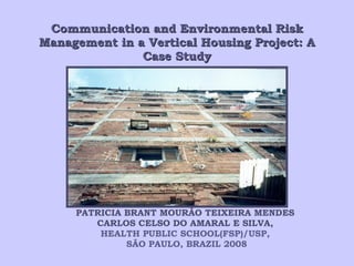 Communication and Environmental Risk Management in a Vertical Housing Project: A Case Study PATRICIA BRANT MOURÃO TEIXEIRA MENDES  CARLOS CELSO DO AMARAL E SILVA,  HEALTH PUBLIC SCHOOL(FSP)/ USP,  SÃO PAULO, BRAZIL 2008 