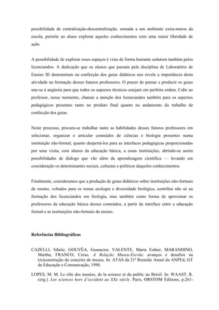 possibilidade de centralização-descentralização, somada a um ambiente extra-muros da
escola, permite ao aluno explorar aqueles conhecimentos com uma maior liberdade de
ação.

A possibilidade de explorar esses espaços é vista de forma bastante sedutora também pelos
licenciandos. A dedicação que os alunos que passam pela disciplina de Laboratório de
Ensino III demonstram na confecção dos guias didáticos nos revela a importância desta
atividade na formação desses futuros professores. O prazer de pensar e produzir os guias
une-se à angústia para que todos os aspectos técnicos estejam em perfeita ordem. Cabe ao
professor, nesse momento, chamar a atenção dos licenciandos também para os aspectos
pedagógicos presentes tanto no produto final quanto no andamento do trabalho de
confecção dos guias.

Neste processo, procura-se trabalhar tanto as habilidades desses futuros professores em
selecionar, organizar e articular conteúdos de ciências e biologia presentes numa
instituição não-formal, quanto despertá-los para as interfaces pedagógicas proporcionadas
por uma visita, com alunos da educação básica, a essas instituições, abrindo-se assim
possibilidades de diálogo que vão além da aprendizagem científica — levando em
consideração os determinantes sociais, culturais e políticos daqueles conhecimentos.

Finalmente, consideramos que a produção de guias didáticos sobre instituições não-formais
de ensino, voltados para os temas ecologia e diversidade biológica, contribui não só na
formação dos licenciandos em biologia, mas também como forma de aproximar os
professores da educação básica desses conteúdos, a partir da interface entre a educação
formal e as instituições não-formais de ensino.

Referências Bibliográficas

CAZELLI, Sibele; GOUVÊA, Guaracira; VALENTE, Maria Esther; MARANDINO,
Martha; FRANCO, Creso. A Relação Museu-Escola: avanços e desafios na
(re)construção do conceito de museu. In: ATAS da 21ª Reunião Anual da ANPEd, GT
de Educação e Comunicação, 1998.
LOPES, M. M. Le rôle des musées, de la science et du public au Brésil. In: WAAST, R.
(org.). Les sciences hors d’occident au XXe siécle. Paris, ORSTOM Éditions, p.261-

 