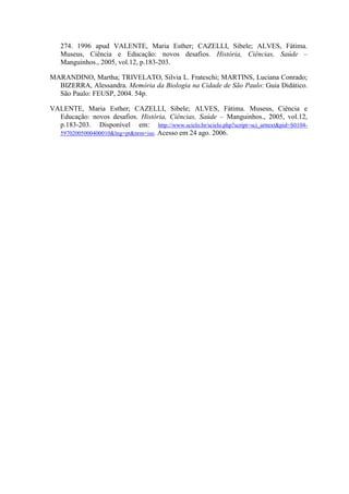 274. 1996 apud VALENTE, Maria Esther; CAZELLI, Sibele; ALVES, Fátima.
Museus, Ciência e Educação: novos desafios. História, Ciências, Saúde –
Manguinhos., 2005, vol.12, p.183-203.
MARANDINO, Martha; TRIVELATO, Silvia L. Frateschi; MARTINS, Luciana Conrado;
BIZERRA, Alessandra. Memória da Biologia na Cidade de São Paulo: Guia Didático.
São Paulo: FEUSP, 2004. 54p.
VALENTE, Maria Esther; CAZELLI, Sibele; ALVES, Fátima. Museus, Ciência e
Educação: novos desafios. História, Ciências, Saúde – Manguinhos., 2005, vol.12,
p.183-203. Disponível em: http://www.scielo.br/scielo.php?script=sci_arttext&pid=S010459702005000400010&lng=pt&nrm=iso. Acesso em 24 ago. 2006.

 