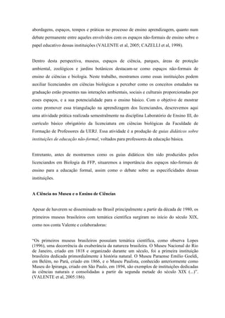 abordagens, espaços, tempos e práticas no processo de ensino aprendizagem, quanto num
debate permanente entre aqueles envolvidos com os espaços não-formais de ensino sobre o
papel educativo dessas instituições (VALENTE et al, 2005; CAZELLI et al, 1998).

Dentro desta perspectiva, museus, espaços de ciência, parques, áreas de proteção
ambiental, zoológicos e jardins botânicos destacam-se como espaços não-formais de
ensino de ciências e biologia. Neste trabalho, mostramos como essas instituições podem
auxiliar licenciandos em ciências biológicas a perceber como os conceitos estudados na
graduação estão presentes nas interações ambientais, sociais e culturais proporcionadas por
esses espaços, e a sua potencialidade para o ensino básico. Com o objetivo de mostrar
como promover essa triangulação na aprendizagem dos licenciandos, descrevemos aqui
uma atividade prática realizada semestralmente na disciplina Laboratório de Ensino III, do
currículo básico obrigatório da licenciatura em ciências biológicas da Faculdade de
Formação de Professores da UERJ. Essa atividade é a produção de guias didáticos sobre
instituições de educação não-formal, voltados para professores da educação básica.

Entretanto, antes de mostrarmos como os guias didáticos têm sido produzidos pelos
licenciandos em Biologia da FFP, situaremos a importância dos espaços não-formais de
ensino para a educação formal, assim como o debate sobre as especificidades dessas
instituições.

A Ciência no Museu e o Ensino de Ciências

Apesar de haverem se disseminado no Brasil principalmente a partir da década de 1980, os
primeiros museus brasileiros com temática científica surgiram no início do século XIX,
como nos conta Valente e colaboradoras:
“Os primeiros museus brasileiros possuíam temática científica, como observa Lopes
(1996), uma decorrência da exuberância da natureza brasileira. O Museu Nacional do Rio
de Janeiro, criado em 1818 e organizado durante um século, foi a primeira instituição
brasileira dedicada primordialmente à história natural. O Museu Paraense Emílio Goeldi,
em Belém, no Pará, criado em 1866, e o Museu Paulista, conhecido anteriormente como
Museu do Ipiranga, criado em São Paulo, em 1894, são exemplos de instituições dedicadas
às ciências naturais e consolidadas a partir da segunda metade do século XIX (...)”.
(VALENTE et al, 2005:186).

 