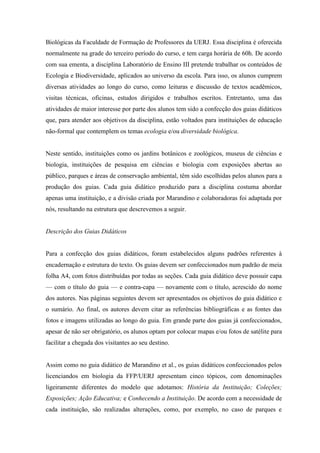 Biológicas da Faculdade de Formação de Professores da UERJ. Essa disciplina é oferecida
normalmente na grade do terceiro período do curso, e tem carga horária de 60h. De acordo
com sua ementa, a disciplina Laboratório de Ensino III pretende trabalhar os conteúdos de
Ecologia e Biodiversidade, aplicados ao universo da escola. Para isso, os alunos cumprem
diversas atividades ao longo do curso, como leituras e discussão de textos acadêmicos,
visitas técnicas, oficinas, estudos dirigidos e trabalhos escritos. Entretanto, uma das
atividades de maior interesse por parte dos alunos tem sido a confecção dos guias didáticos
que, para atender aos objetivos da disciplina, estão voltados para instituições de educação
não-formal que contemplem os temas ecologia e/ou diversidade biológica.

Neste sentido, instituições como os jardins botânicos e zoológicos, museus de ciências e
biologia, instituições de pesquisa em ciências e biologia com exposições abertas ao
público, parques e áreas de conservação ambiental, têm sido escolhidas pelos alunos para a
produção dos guias. Cada guia didático produzido para a disciplina costuma abordar
apenas uma instituição, e a divisão criada por Marandino e colaboradoras foi adaptada por
nós, resultando na estrutura que descrevemos a seguir.

Descrição dos Guias Didáticos

Para a confecção dos guias didáticos, foram estabelecidos alguns padrões referentes à
encadernação e estrutura do texto. Os guias devem ser confeccionados num padrão de meia
folha A4, com fotos distribuídas por todas as seções. Cada guia didático deve possuir capa
— com o título do guia — e contra-capa — novamente com o título, acrescido do nome
dos autores. Nas páginas seguintes devem ser apresentados os objetivos do guia didático e
o sumário. Ao final, os autores devem citar as referências bibliográficas e as fontes das
fotos e imagens utilizadas ao longo do guia. Em grande parte dos guias já confeccionados,
apesar de não ser obrigatório, os alunos optam por colocar mapas e/ou fotos de satélite para
facilitar a chegada dos visitantes ao seu destino.

Assim como no guia didático de Marandino et al., os guias didáticos confeccionados pelos
licenciandos em biologia da FFP/UERJ apresentam cinco tópicos, com denominações
ligeiramente diferentes do modelo que adotamos: História da Instituição; Coleções;
Exposições; Ação Educativa; e Conhecendo a Instituição. De acordo com a necessidade de
cada instituição, são realizadas alterações, como, por exemplo, no caso de parques e

 
