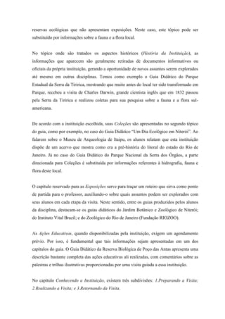reservas ecológicas que não apresentam exposições. Neste caso, este tópico pode ser
substituído por informações sobre a fauna e a flora local.

No tópico onde são tratados os aspectos históricos (História da Instituição), as
informações que aparecem são geralmente retiradas de documentos informativos ou
oficiais da própria instituição, gerando a oportunidade de novos assuntos serem explorados
até mesmo em outras disciplinas. Temos como exemplo o Guia Didático do Parque
Estadual da Serra da Tiririca, mostrando que muito antes do local ter sido transformado em
Parque, recebeu a visita de Charles Darwin, grande cientista inglês que em 1832 passou
pela Serra da Tiririca e realizou coletas para sua pesquisa sobre a fauna e a flora sulamericana.

De acordo com a instituição escolhida, suas Coleções são apresentadas no segundo tópico
do guia, como por exemplo, no caso do Guia Didático “Um Dia Ecológico em Niterói”. Ao
falarem sobre o Museu de Arqueologia de Itaipu, os alunos relatam que esta instituição
dispõe de um acervo que mostra como era a pré-história do litoral do estado do Rio de
Janeiro. Já no caso do Guia Didático do Parque Nacional da Serra dos Órgãos, a parte
direcionada para Coleções é substituída por informações referentes à hidrografia, fauna e
flora deste local.

O capítulo reservado para as Exposições serve para traçar um roteiro que sirva como ponto
de partida para o professor, auxiliando-o sobre quais assuntos podem ser explorados com
seus alunos em cada etapa da visita. Neste sentido, entre os guias produzidos pelos alunos
da disciplina, destacam-se os guias didáticos do Jardim Botânico e Zoológico de Niterói;
do Instituto Vital Brazil; e do Zoológico do Rio de Janeiro (Fundação RIOZOO).

As Ações Educativas, quando disponibilizadas pela instituição, exigem um agendamento
prévio. Por isso, é fundamental que tais informações sejam apresentadas em um dos
capítulos do guia. O Guia Didático da Reserva Biológica de Poço das Antas apresenta uma
descrição bastante completa das ações educativas ali realizadas, com comentários sobre as
palestras e trilhas ilustrativas proporcionadas por uma visita guiada a essa instituição.

No capítulo Conhecendo a Instituição, existem três subdivisões: 1.Preparando a Visita;
2.Realizando a Visita; e 3.Retornando da Visita.

 