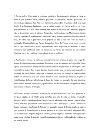 O Preparando a Visita ajuda o professor a avaliar a forma como irá adequar a visita ao
público que pretende levar (crianças pequenas, adolescentes, adultos, portadores de
necessidades especiais, etc). Para isso, traz informações sobre: o vestuário ideal; se o local
dispõe de refeitório ou lanchonete; qual a melhor maneira de chegar ao local; se existe
estacionamento, e se este serve também para ônibus de excursão; se a entrada é paga ou
não; se é permitido o uso de câmeras fotográficas ou filmadoras; etc. Muitos guias trazem
também sugestões de atividades ou conteúdos a serem abordados com os alunos em sala de
aula, de forma que o professor possa prepará-los para o que será visto na visita à
instituição. O guia didático do Parque Estadual da Serra da Tiririca serve como exemplo
para o que descrevemos acima, apresentando como sugestões de assuntos a serem
abordados pelo professor, antes da realização da visita, os conceitos de diversidade
biológica, sucessão ecológica e degradação do meio ambiente.

O Realizando a Visita é a parte que consideramos mais criativa do guia, pois exige dos
alunos da disciplina maior capacidade de mostrar o que aprenderam ao longo dela. Neste
tópico, os licenciandos apresentam um roteiro didático original sobre a instituição e suas
exposições e acervo. Este roteiro didático funciona mais uma vez como uma sugestão ao
professor da escola básica, sobre que conteúdos das áreas de ecologia e biodiversidade
podem ser abordados com seus alunos durante a visita à instituição retratada no guia. O
Guia Didático da Reserva Biológica de Poço das Antas, por exemplo, faz uma descrição
minuciosa de palestra, exposições, jogos didáticos e trilha interpretativa disponíveis para o
público que visita esta instituição.

Finalizando o item Conhecendo a Instituição, o tópico Retornando da Visita apresenta ao
professor opções de atividades para trabalhar, em sala de aula, os temas observados
durante a visita, visando explorar o conhecimento adquirido pelos alunos e potencializar
outros trabalhos que tenham como motivação a ida à instituição. O Guia Didático do
Jardim Botânico e Zoológico de Niterói, por exemplo, sugere de forma simples e criativa
uma maneira de fazer com que os alunos aprimorem os conhecimentos ali adquiridos. Eles
são incentivados a preparar pequenas cartilhas, com a função de orientar a população sobre
temas como o tráfico de animais e as dificuldades em realizar a reabilitação das espécies ao
seu habitat natural.

 
