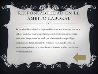 RESPONSABILIDAD EN EL
ÁMBITO LABORAL
 En el ámbito laboral la responsabilidad es más fuerte ya que en el
trabajo es donde te desempeñas más, siempre tienes que prestarle
atención a lo que estas haciendo, en el trabajo tienes que llegar

temprano ,no faltar, respetar tu horarios, etc. Cuando actúas de
manera responsable, si te cambias de trabajo te ayudan mucho tus
recomendaciones.

 