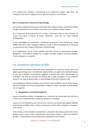 Racó de les endevinalles
e) La valoració del contingut i la presentació de les produccions pròpies i dels altres, i de
l’adequació a les diverses exigències de les diferents situacions comunicatives.

Bloc 3. La llengua com a instrument d’aprenentatge
a) L’ús precís i apropiat del lèxic genuí característic de les diferents àrees, especialment del que
ha sigut substituït per formes híbrides, incorrectes o per vocabulari d’altres llengües.
b) La comprensió de les explicacions de la mestra o del mestre sobre un tema d’interès, els
passos d’una tasca, la manera de buscar informació..., sense que se li haja d’explicar
individualment.
c) L’ús d’estratègies de comprensió i d’utilització de recursos i fonts d’informació escrita
(fullets informatius, llibres divulgatius, biblioteca d’aula...) i de les tecnologies de la informació
i la comunicació com a mitjans d’informació i d’aprenentatge.
d) La interpretació i l’ús de l’escrit combinat amb altres formes de representació (imatges,
fotografies...) amb diverses finalitats: fer un registre de dades, elaborar un dossier explicatiu
d’una investigació o un projecte...

3.4. Competències especifiques del taller
Les competències bàsiques actualment estan incorporades al currículum escolar, açò fa que
alguns aprenentatges que es consideraven imprescindibles, ara siguen més importants encara;
ja que, per a finalitzar l'ensenyament obligatori la persona deu haver desenvolupat uns
continguts i una sèrie de competències bàsiques per a poder aconseguir la seua realització
personal i ser capaç de desenvolupar un aprenentatge permanent al llarg de la vida.
Les competències bàsiques establides pel curriculum i que considerem que el nostre alumnat
hauria de treballar en la mesura del possible al realitzar el nostre racó sobre les endevinalles,
són les següents:
1. Competència en comunicació lingüística.
Aquesta competència utilitza el llenguatge com a instrument de comunicació tant oral com a
escrita, i com a comprensió de la realitat, les emocions i la conducta.
Aquesta, és molt important ja que comunicar-se i conversar són accions que suposen habilitats
essencials per a establir vincles i relacions constructives amb els altres companys i companyes i
amb l'entorn.
D'altra banda, la lectura facilita la interpretació i comprensió del codi que permet fer ús de la
llengua escrita i a partir d'ella es descobreixen altres entorns, idiomes i cultures, de fantasia i
de saber. Tot açò afavoreix la consolidació de la competència comunicativa.
FORMACIÓ LITERÀRIA A L’AULA D’INFANTIL

9

 