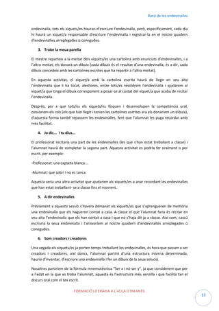 Racó de les endevinalles
endevinalla, tots els xiquets/es hauran d’escriure l’endevinalla, però, específicament, cada dia
hi haurà un xiquet/a responsable d’escriure l’endevinalla i registrar-la en el nostre quadern
d’endevinalles arreplegades o conegudes.
3. Trobe la meua parella
El mestre reparteix a la meitat dels xiquets/es una cartolina amb enunciats d’endevinalles, i a
l’altra meitat, els donarà un dibuix (cada dibuix és el resultat d’una endevinalla, és a dir, cada
dibuix concedeix amb les cartolines escrites que ha repartir a l’altra meitat).
En aquesta activitat, el xiquet/a amb la cartolina escrita haurà de llegir en veu alta
l’endevinalla que li ha tocat, aleshores, entre tots/es resoldrem l’endevinalla i ajudarem al
xiquet/a que tinga el dibuix corresponent a posar-se al costat del xiquet/a que acaba de recitar
l’endevinalla.
Desprès, per a que tots/es els xiquets/es llisquen i desenvolupen la competència oral,
canviarem els rols (els que han llegit i tenien les cartolines escrites ara els donaríem un dibuix),
d’aquesta forma també repassem les endevinalles, fent que l’alumnat les puga recordar amb
més facilitat.
4. Jo dic... I tu dius...
El professorat recitaria una part de les endevinalles (les que s’han estat treballant a classe) i
l’alumnat haurà de completar la segona part. Aquesta activitat es podria fer oralment o per
escrit, per exemple:
-Professorat: una capseta blanca...
-Alumnat: que sobri i no es tanca.
Aquesta seria una altra activitat que ajudarien als xiquets/es a anar recordant les endevinalles
que han estat treballant- se a classe fins el moment.
5. A dir endevinalles
Prèviament a aquesta sessió s’havera demanat als xiquets/es que s’aprengueren de memòria
una endevinalla que els hagueren contat a casa. A classe el que l’alumnat faria és recitar en
veu alta l’endevinalla que els han contat a casa i que no s’haja dit ja a classe. Així com, cascú
escriuria la seua endevinalla i l’arxivaríem al nostre quadern d’endevinalles arreplegades o
conegudes.
6. Som creadors i creadores
Una vegada els xiquets/es ja porten temps treballant les endevinalles, és hora que passen a ser
creadors i creadores, així doncs, l’alumnat partint d’una estructura interna determinada,
hauria d’inventar, d’escriure una endevinalla i fer un dibuix de la seua solució.
Nosaltres partiríem de la fórmula mnemotècnica “Ser x i no ser y”, ja que considerem que per
a l’edat en la que es troba l’alumnat, aquesta és l’estructura més senzilla i que facilita tan el
discurs oral com el tex escrit.
FORMACIÓ LITERÀRIA A L’AULA D’INFANTIL

13

 