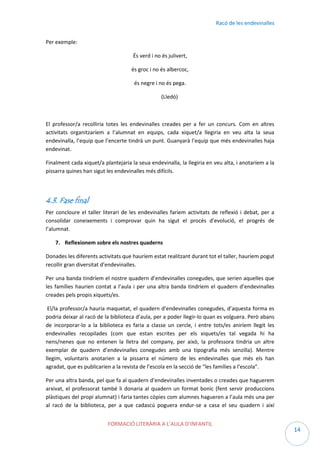 Racó de les endevinalles
Per exemple:
És verd i no és julivert,
és groc i no és albercoc,
és negre i no és pega.
(Lledó)

El professor/a recolliria totes les endevinalles creades per a fer un concurs. Com en altres
activitats organitzaríem a l’alumnat en equips, cada xiquet/a llegiria en veu alta la seua
endevinalla, l’equip que l’encerte tindrà un punt. Guanyarà l’equip que més endevinalles haja
endevinat.
Finalment cada xiquet/a plantejaria la seua endevinalla, la llegiria en veu alta, i anotaríem a la
pissarra quines han sigut les endevinalles més difícils.

4.3. Fase final
Per concloure el taller literari de les endevinalles faríem activitats de reflexió i debat, per a
consolidar coneixements i comprovar quin ha sigut el procés d’evolució, el progrés de
l’alumnat.
7. Reflexionem sobre els nostres quaderns
Donades les diferents activitats que hauríem estat realitzant durant tot el taller, hauríem pogut
recollir gran diversitat d’endevinalles.
Per una banda tindríem el nostre quadern d’endevinalles conegudes, que serien aquelles que
les famílies haurien contat a l’aula i per una altra banda tindríem el quadern d’endevinalles
creades pels propis xiquets/es.
El/la professor/a hauria maquetat, el quadern d’endevinalles conegudes, d’aquesta forma es
podria deixar al racó de la biblioteca d’aula, per a poder llegir-lo quan es volguera. Però abans
de incorporar-lo a la biblioteca es faria a classe un cercle, i entre tots/es aniríem llegit les
endevinalles recopilades (com que estan escrites per els xiquets/es tal vegada hi ha
nens/nenes que no entenen la lletra del company, per això, la professora tindria un altre
exemplar de quadern d’endevinalles conegudes amb una tipografia més senzilla). Mentre
llegim, voluntaris anotarien a la pissarra el número de les endevinalles que més els han
agradat, que es publicarien a la revista de l’escola en la secció de “les famílies a l’escola”.
Per una altra banda, pel que fa al quadern d’endevinalles inventades o creades que haguerem
arxivat, el professorat també li donaria al quadern un format bonic (fent servir produccions
plàstiques del propi alumnat) i faria tantes còpies com alumnes hagueren a l’aula més una per
al racó de la biblioteca, per a que cadascú poguera endur-se a casa el seu quadern i així
FORMACIÓ LITERÀRIA A L’AULA D’INFANTIL

14

 