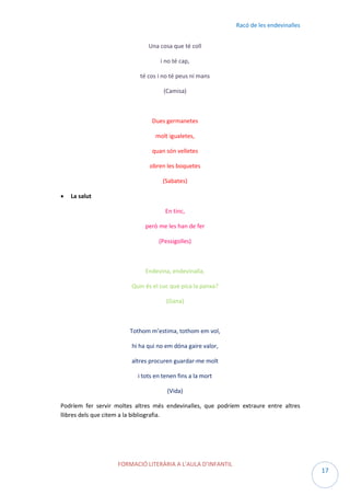 Racó de les endevinalles
Una cosa que té coll
i no té cap,
té cos i no té peus ni mans
(Camisa)

Dues germanetes
molt igualetes,
quan són velletes
obren les boquetes
(Sabates)


La salut
En tinc,
però me les han de fer
(Pessigolles)

Endevina, endevinalla,
Quin és el cuc que pica la panxa?
(Gana)

Tothom m’estima, tothom em vol,
hi ha qui no em dóna gaire valor,
altres procuren guardar-me molt
i tots en tenen fins a la mort
(Vida)
Podríem fer servir moltes altres més endevinalles, que podríem extraure entre altres
llibres dels que citem a la bibliografia.

FORMACIÓ LITERÀRIA A L’AULA D’INFANTIL

17

 