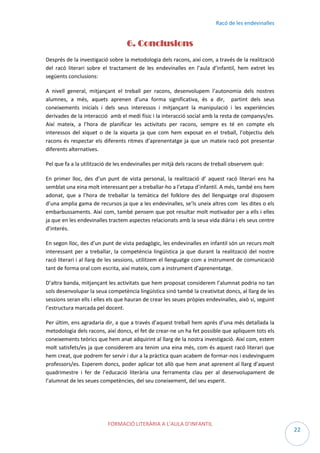Racó de les endevinalles

6. Conclusions
Després de la investigació sobre la metodologia dels racons, així com, a través de la realització
del racó literari sobre el tractament de les endevinalles en l’aula d’infantil, hem extret les
següents conclusions:
A nivell general, mitjançant el treball per racons, desenvolupem l’autonomia dels nostres
alumnes, a més, aquets aprenen d’una forma significativa, és a dir, partint dels seus
coneixements inicials i dels seus interessos i mitjançant la manipulació i les experiències
derivades de la interacció amb el medi físic i la interacció social amb la resta de companys/es.
Així mateix, a l’hora de planificar les activitats per racons, sempre es té en compte els
interessos del xiquet o de la xiqueta ja que com hem exposat en el treball, l’objectiu dels
racons és respectar els diferents ritmes d’aprenentatge ja que un mateix racó pot presentar
diferents alternatives.
Pel que fa a la utilització de les endevinalles per mitjà dels racons de treball observem què:
En primer lloc, des d’un punt de vista personal, la realització d’ aquest racó literari ens ha
semblat una eina molt interessant per a treballar-ho a l’etapa d’infantil. A més, també ens hem
adonat, que a l’hora de treballar la temàtica del folklore des del llenguatge oral disposem
d’una amplia gama de recursos ja que a les endevinalles, se’ls uneix altres com les dites o els
embarbussaments. Així com, també pensem que pot resultar molt motivador per a ells i elles
ja que en les endevinalles tractem aspectes relacionats amb la seua vida diària i els seus centre
d’interès.
En segon lloc, des d’un punt de vista pedagògic, les endevinalles en infantil són un recurs molt
interessant per a treballar, la competència lingüística ja que durant la realització del nostre
racó literari i al llarg de les sessions, utilitzem el llenguatge com a instrument de comunicació
tant de forma oral com escrita, així mateix, com a instrument d’aprenentatge.
D’altra banda, mitjançant les activitats que hem proposat considerem l’alumnat podria no tan
sols desenvolupar la seua competència lingüística sinó també la creativitat doncs, al llarg de les
sessions seran ells i elles els que hauran de crear les seues pròpies endevinalles, això sí, seguint
l’estructura marcada pel docent.
Per últim, ens agradaria dir, a que a través d’aquest treball hem aprés d’una més detallada la
metodologia dels racons, així doncs, el fet de crear-ne un ha fet possible que apliquem tots els
coneixements teòrics que hem anat adquirint al llarg de la nostra investigació. Així com, estem
molt satisfets/es ja que considerem ara tenim una eina més, com és aquest racó literari que
hem creat, que podrem fer servir i dur a la pràctica quan acabem de formar-nos i esdevinguem
professors/es. Esperem doncs, poder aplicar tot allò que hem anat aprenent al llarg d’aquest
quadrimestre i fer de l’educació literària una ferramenta clau per al desenvolupament de
l’alumnat de les seues competències, del seu coneixement, del seu esperit.

FORMACIÓ LITERÀRIA A L’AULA D’INFANTIL

22

 