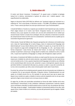 Racó de les endevinalles

1. Introducció
El nostre racó literari s’anomena “m’endevines?”. En aquest anem a treballar la tipologia
textual de la retòrica, concretament el gènere de cultura oral i tradició popular i més
específicament les endevinalles.
Segons el diccionari Fabra (1977:691) les defineix com “qualsevol enigma per entretenir-se a
endevinar-lo”. Per la seua banda, el diccionari escolar J. Tió (1989: 175) defineix l’endevinalla
com a “ frase o versos que diuen una cosa que costa de veure i que s’ha de descobrir”.
L’estudi del folklore a l’escola és un aspecte que considerem molt important per això, nosaltres
l’hem volgut incloure en el nostre racó literari. D’aquesta manera, ens centrarem en la
literatura oral, ja que aquesta ens serveix com una eina del coneixement de la realitat que
vincula l’escola i l’entorn a través d’uns continguts. Així com, afavoreix a l’alumnat en el procés
de comprensió de l’entorn tot fent servir els coneixements i sentiments de tot un poble que es
transmeten de generació en generació.
D’altra banda, l’estudi del folklore des d’aquesta perspectiva de la literatura oral també actua
com a base de l’aprenentatge de la nostra llengua, doncs la maduració del llenguatge està
determinada per la seua relació afectiva amb la realitat. En aquest cas, el que hem de fer és
que el xiquet/a es puga sentir protagonista del seu llenguatge, és a dir, que busque noves
formes d’expressió i noves formes de relació amb l’entorn. Es tracta que l’alumnat puga
conèixer el patrimoni cultural que s’amaga davall la tradició oral, analitzant-lo amb un sentit
crític, la qual cosa li aportarà un llenguatge ric, enèrgic i ple d’imaginació, enginy i precisió.
Així mateix, el tractament del folklore ens ofereix un ampli vassall de recursos orals que podem
emprar per a treballar-los amb els nostre alumnat, i que podem treballar no tan sols de forma
oral sinó també escrita. A més, aquesta importància del llenguatge oral també es veu reflectida
en les característiques dels recursos orals presenten ja que a nivell general, aquests recursos
permeten facilitar el coneixement del propi cos, provocar un plaer a causa de la sonoritat, de
la rima i de la musicalitat i per últim, tenen el do de poder incidir sobre l’estat d’ànim.
En primer lloc, pel que fa als embarbussaments aquests són jocs de paraules que incideixen en
la repetició d’un so que presenta dificultats. D’aquesta manera, l’embarbussament ens pot
ajudar en el treball concret d’un so. Per exemple: En cap cap cap el que cap en aquest cap.
Aquest recurs també ens ajuda a treballar la lectura amb els xiquets/es tant en els que estan
aprenent a llegir en eixe moment com en els que encara no saben.
En segon lloc, les dites són construïdes normalment en forma de rodolí i faciliten així la seua
interiorització i memorització. A més, sintetitzen i defineixen coneixements i vivències. Aquest
recurs contribueix a descobrir la relació existent entre el cicle de l’any i els productes del camp:
“Pel maig, tot gra és espigat”. També podem treballar la interpretació plàstica d’una dita. Amb
aquest recurs, estem incidint en la memòria, una àrea del pensament que de vegades s’oblida
de treballar.

FORMACIÓ LITERÀRIA A L’AULA D’INFANTIL

2

 