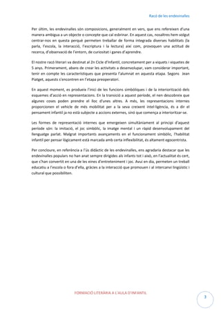 Racó de les endevinalles
Per últim, les endevinalles són composicions, generalment en vers, que ens refereixen d’una
manera ambigua a un objecte o concepte que cal esbrinar. En aquest cas, nosaltres hem volgut
centrar-nos en questa perquè permeten treballar de forma integrada diverses habilitats (la
parla, l’escola, la interacció, l’escriptura i la lectura) així com, provoquen una actitud de
recerca, d’observació de l’entorn, de curiositat i ganes d’aprendre.
El nostre racó literari va destinat al 2n Cicle d’Infantil, concretament per a xiquets i xiquetes de
5 anys. Primerament, abans de crear les activitats a desenvolupar, vam considerar important,
tenir en compte les característiques que presenta l’alumnat en aquesta etapa. Segons Jean
Piatget, aquests s’encontren en l’etapa preoperatori.
En aquest moment, es produeix l’inici de les funcions simbòliques i de la interiorització dels
esquemes d’acció en representacions. En la transició a aquest període, el nen descobreix que
algunes coses poden prendre el lloc d'unes altres. A més, les representacions internes
proporcionen el vehicle de més mobilitat per a la seva creixent intel·ligència, és a dir el
pensament infantil ja no està subjecte a accions externes, sinó que comença a interioritzar-se.
Les formes de representació internes que emergeixen simultàniament al principi d'aquest
període són: la imitació, el joc simbòlic, la imatge mental i un ràpid desenvolupament del
llenguatge parlat. Malgrat importants avançaments en el funcionament simbòlic, l'habilitat
infantil per pensar lògicament està marcada amb certa inflexibilitat, és altament egocentrista.
Per concloure, en referència a l’ús didàctic de les endevinalles, ens agradaria destacar que les
endevinalles populars no han anat sempre dirigides als infants tot i això, en l’actualitat és cert,
que s’han convertit en una de les eines d’entreteniment i joc. Avui en dia, permeten un treball
educatiu a l’escola o fora d’ella, gràcies a la interacció que promouen i al intercanvi lingüístic i
cultural que possibiliten.

FORMACIÓ LITERÀRIA A L’AULA D’INFANTIL

3

 