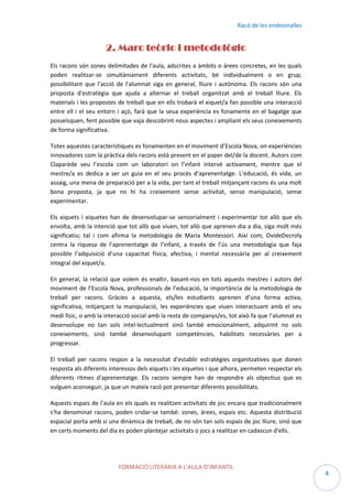 Racó de les endevinalles

2. Marc teòric i metodològic
Els racons són zones delimitades de l'aula, adscrites a àmbits o àrees concretes, en les quals
poden realitzar-se simultàniament diferents activitats, bé individualment o en grup,
possibilitant que l'acció de l'alumnat siga en general, lliure i autònoma. Els racons són una
proposta d'estratègia que ajuda a alternar el treball organitzat amb el treball lliure. Els
materials i les propostes de treball que en ells trobarà el xiquet/a fan possible una interacció
entre ell i el seu entorn i açò, farà que la seua experiència es fonamente en el bagatge que
posseïsquen, fent possible que vaja descobrint nous aspectes i ampliant els seus coneixements
de forma significativa.
Totes aquestes característiques es fonamenten en el moviment d’Escola Nova, on experiències
innovadores com la pràctica dels racons està present en el paper del/de la docent. Autors com
Claparède veu l’escola com un laboratori on l’infant intervé activament, mentre que el
mestre/a es dedica a ser un guia en el seu procés d’aprenentatge. L’educació, és vida, un
assaig, una mena de preparació per a la vida, per tant el treball mitjançant racons és una molt
bona proposta, ja que no hi ha creixement sense activitat, sense manipulació, sense
experimentar.
Els xiquets i xiquetes han de desenvolupar-se sensorialment i experimentar tot allò que els
envolta, amb la intenció que tot allò que viuen, tot allò que aprenen dia a dia, siga molt més
significatiu; tal i com afirma la metodologia de Maria Montessori. Així com, OvideDecroly
centra la riquesa de l’aprenentatge de l’infant, a través de l’ús una metodologia que faja
possible l’adquisició d’una capacitat física, afectiva, i mental necessària per al creixement
integral del xiquet/a.
En general, la relació que volem és enaltir, basant-nos en tots aquests mestres i autors del
moviment de l’Escola Nova, professionals de l’educació, la importància de la metodologia de
treball per racons. Gràcies a aquesta, els/les estudiants aprenen d’una forma activa,
significativa, mitjançant la manipulació, les experiències que viuen interactuant amb el seu
medi físic, o amb la interacció social amb la resta de companys/es, tot això fa que l’alumnat es
desenvolupe no tan sols intel·lectualment sinó també emocionalment, adquirint no sols
coneixements, sinó també desenvolupant competències, habilitats necessàries per a
progressar.
El treball per racons respon a la necessitat d'establir estratègies organitzatives que donen
resposta als diferents interessos dels xiquets i les xiquetes i que alhora, permeten respectar els
diferents ritmes d'aprenentatge. Els racons sempre han de respondre als objectius que es
vulguen aconseguir, ja que un mateix racó pot presentar diferents possibilitats.
Aquests espais de l'aula en els quals es realitzen activitats de joc encara que tradicionalment
s'ha denominat racons, poden cridar-se també: zones, àrees, espais etc. Aquesta distribució
espacial porta amb si una dinàmica de treball, de no són tan sols espais de joc lliure, sinó que
en certs moments del dia es poden plantejar activitats o jocs a realitzar en cadascun d'ells.

FORMACIÓ LITERÀRIA A L’AULA D’INFANTIL

4

 