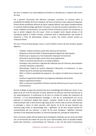 Racó de les endevinalles
Per tant, en elaborar una unitat didàctica ha d'indicar-se activitats per a cadascun dels racons
de l'aula.
Per a garantir l'assumpció dels diferents continguts curriculars, és necessari oferir la
possibilitat de treballar de forma individual i de forma col·lectiva, ja que cadascuna d'aquestes
formes ofereix possibilitats diferents de donar resposta diferent, que siguen complementàries
en el procés d'aprenentatge significatiu i funcional, a les diverses situacions educatives. Per un
costat, treballant col·lectivament, van prenent formes d’interacció socials i de convivència, ja
que es senten integrats dins d’un grup i tenen un propòsit comú. Aquest principi, el de
socialització gràcies al treball col·lectiu, juntament amb la individualització, que també és
important a l’hora de desenvolupar tasques o racons, han d’estar present sempre en
l’educació infantil.
Per tant a l’hora de desenvolupar racons a l’aula d’infantil, haurem de tenir presents aquests
objectius:
-

Treballar i realitzar activitats a partir dels interessos de l’alumnat.
Respectar el ritme de treball i el desenvolupament cognitiu de cada xiquet/a.
Perdre la por a equivocar-se, hem d’aprendre mitjançant l’error/encert.
Estimular el raonament lògic a partir de les seues experiències.
Tindre un recull de solucions per a un mateix problema.
Aconseguir més autonomia i seguretat de treball per part de l’alumnat, desenvolupant
activitats individuals i autònomes.
Desenvolupar l’esperit de recerca mitjançant l’observació, la comparació i la seua
reflexió durant les activitats que desenvolupen.
Oferir a l’infant la possibilitat de programar i de realitzar el treball d’una manera més
lliure.
Accelerar l’organització individual i els progressos individuals interioritzats.
Adquirir experiències directes.
Oferir al alumnat la possibilitat d’utilitzar materials diferents que els que es fan servir
col·lectivament.

No hem d’oblidar el paper del mestre/a dins de la metodologia del treballs per racons. El seu
paper ha de ser el de fer funcionar la classe, potenciar tot allò que l’alumnat necessita per al
seu desenvolupament. El professorat ha de tenir en compte les etapes del creixement de
l’alumnat, i el seu desenvolupament psicològic, a més de ser acompanyants per tal de
potenciar el creixement integral dels xiquets i xiquetes. També ha de ser capaç d’oferir
estímuls perquè cada un dels alumnes siga capaç de dur a terme cada una de les activitats que
es plantegen a classe. En altres paraules, el/la docent, ha de fer de guia intentant que
l’alumnat puga tindre un aprenentatge actiu i significatiu. Ha de tenir sempre present les
característiques del seu alumnat i a partir de les seues fortaleses i debilitats, dissenyar
activitats el més adequades possibles, on l’alumnat aprenga fent, aprenga de l’experiència.
Com a conclusió, podem afirmar després de la investigació realitzada, que els racons de treball
són una ferramenta de treball més que útil, quasi imprescindible, doncs fa possible treballar
partint dels interessos i característiques de l’alumnat, a més, fan del procés d’ensenyança
FORMACIÓ LITERÀRIA A L’AULA D’INFANTIL

5

 