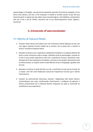Racó de les endevinalles
aprenentatge un fet global, que permet als xiquets/es aprendre d’una forma integrada i d’una
forma més pràctica, així com, el fet d’apropar la realitat al context escolar fa que allò que
l’alumnat aprèn no siguen tan sols sabers sense connexió alguna, sinó habilitats, coneixements
útils per al dia a dia de l’infant, necessaris per al seu desenvolupament social, cognitiu i
emocional.

3. Elements d’aprenentatge
3.1. Objectius de l’educació literària
1. Conèixer textos literaris de tradició oral i de la literatura infantil adequats al cicle, així
com alguns aspectes formals simples de la narració i de la poesia per a recolzar la
lectura i escriptura d'aquests textos.
2. Descobrir la lectura com a experiència satisfactòria fundada en la resposta afectiva del
lector el qual s'emociona amb la intriga; s'identifica amb els personatges; reconeix en
el text la seua pròpia experiència vital com a experiència humana; descobreix mons
allunyats de la seua experiència immediata; contrasta la seua pròpia interpretació amb
la d'altres lectors; es sorprèn amb el mode diferent d’usar el llenguatge i gaudeix amb
tot això.
3. Aprendre a construir el sentit del text, és a dir, a confrontar la visió que té el lector de
si mateix i del món amb l'elaboració cultural de l'experiència humana que li ofereix
l'obra literària.
4. Conèixer les particularitats discursives, textuals i lingüístiques dels textos literaris,
característiques que estan condicionades històricament i configuren els gèneres o
formes convencionals de la institució literària mitjançant les quals la humanitat ha
simbolitzat la seua experiència.

FORMACIÓ LITERÀRIA A L’AULA D’INFANTIL

6

 