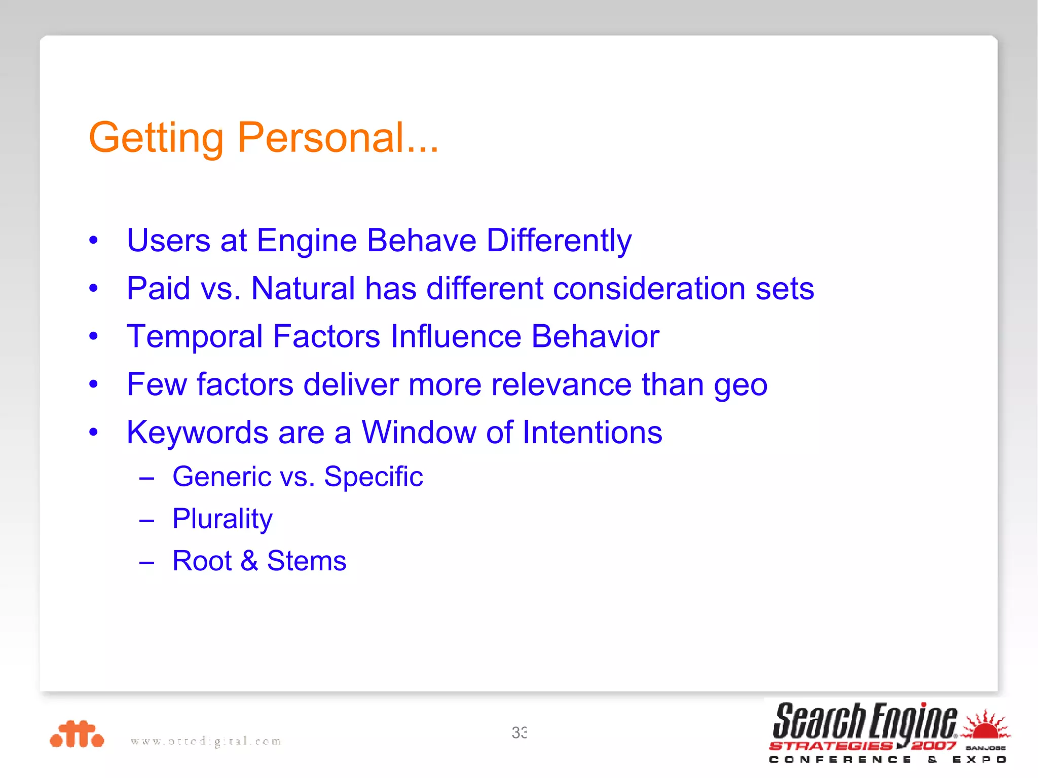 Users at Engine Behave Differently Paid vs. Natural has different consideration sets Temporal Factors Influence Behavior Few factors deliver more relevance than geo Keywords are a Window of Intentions Generic vs. Specific Plurality Root & Stems Getting Personal... 