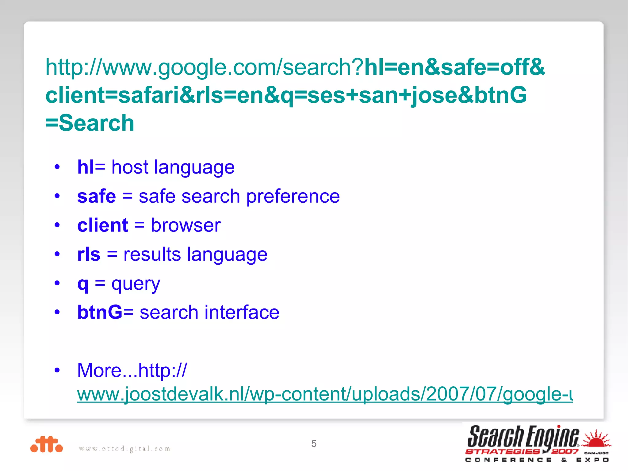 hl = host language safe  = safe search preference client  = browser rls  = results language q  = query btnG = search interface More...http:// www.joostdevalk.nl/wp-content/uploads/2007/07/google-url-parameters.pdf http://www.google.com/search? hl =en& safe= off& client =safari& rls =en& q =ses+san+jose& btnG =Search 