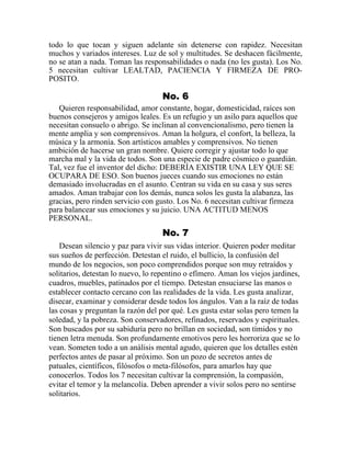 todo lo que tocan y siguen adelante sin detenerse con rapidez. Necesitan
muchos y variados intereses. Luz de sol y multitudes. Se deshacen fácilmente,
no se atan a nada. Toman las responsabilidades o nada (no les gusta). Los No.
5 necesitan cultivar LEALTAD, PACIENCIA Y FIRMEZA DE PRO-
POSITO.
No. 6
Quieren responsabilidad, amor constante, hogar, domesticidad, raíces son
buenos consejeros y amigos leales. Es un refugio y un asilo para aquellos que
necesitan consuelo o abrigo. Se inclinan al convencionalismo, pero tienen la
mente amplia y son comprensivos. Aman la holgura, el confort, la belleza, la
música y la armonía. Son artísticos amables y comprensivos. No tienen
ambición de hacerse un gran nombre. Quiere corregir y ajustar todo lo que
marcha mal y la vida de todos. Son una especie de padre cósmico o guardián.
Tal, vez fue el inventor del dicho: DEBERÍA EXISTIR UNA LEY QUE SE
OCUPARA DE ESO. Son buenos jueces cuando sus emociones no están
demasiado involucradas en el asunto. Centran su vida en su casa y sus seres
amados. Aman trabajar con los demás, nunca solos les gusta la alabanza, las
gracias, pero rinden servicio con gusto. Los No. 6 necesitan cultivar firmeza
para balancear sus emociones y su juicio. UNA ACTITUD MENOS
PERSONAL.
No. 7
Desean silencio y paz para vivir sus vidas interior. Quieren poder meditar
sus sueños de perfección. Detestan el ruido, el bullicio, la confusión del
mundo de los negocios, son poco comprendidos porque son muy retraídos y
solitarios, detestan lo nuevo, lo repentino o efímero. Aman los viejos jardines,
cuadros, muebles, patinados por el tiempo. Detestan ensuciarse las manos o
establecer contacto cercano con las realidades de la vida. Les gusta analizar,
disecar, examinar y considerar desde todos los ángulos. Van a la raíz de todas
las cosas y preguntan la razón del por qué. Les gusta estar solas pero temen la
soledad, y la pobreza. Son conservadores, refinados, reservados y espirituales.
Son buscados por su sabiduría pero no brillan en sociedad, son tímidos y no
tienen letra menuda. Son profundamente emotivos pero les horroriza que se lo
vean. Someten todo a un análisis mental agudo, quieren que los detalles estén
perfectos antes de pasar al próximo. Son un pozo de secretos antes de
patuales, científicos, filósofos o meta-filósofos, para amarlos hay que
conocerlos. Todos los 7 necesitan cultivar la comprensión, la compasión,
evitar el temor y la melancolía. Deben aprender a vivir solos pero no sentirse
solitarios.
 